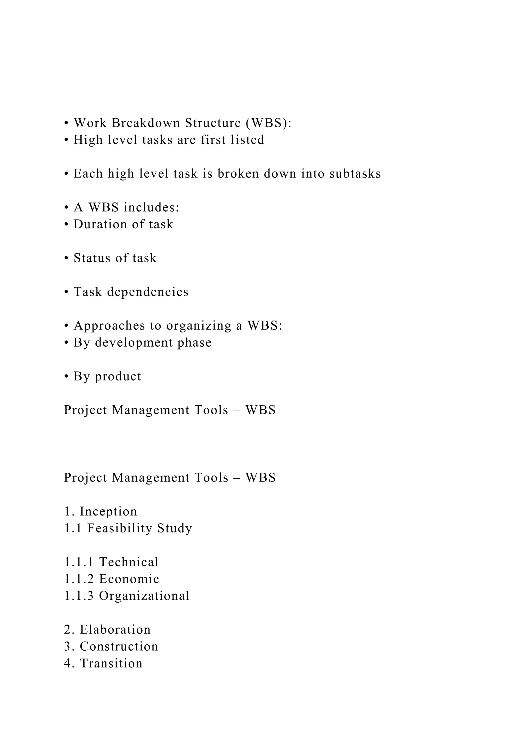 • Work Breakdown Structure (WBS):
• High level tasks are first listed
• Each high level task is broken down into subtasks
• A WBS includes:
• Duration of task
• Status of task
• Task dependencies
• Approaches to organizing a WBS:
• By development phase
• By product
Project Management Tools – WBS
Project Management Tools – WBS
1. Inception
1.1 Feasibility Study
1.1.1 Technical
1.1.2 Economic
1.1.3 Organizational
2. Elaboration
3. Construction
4. Transition
 