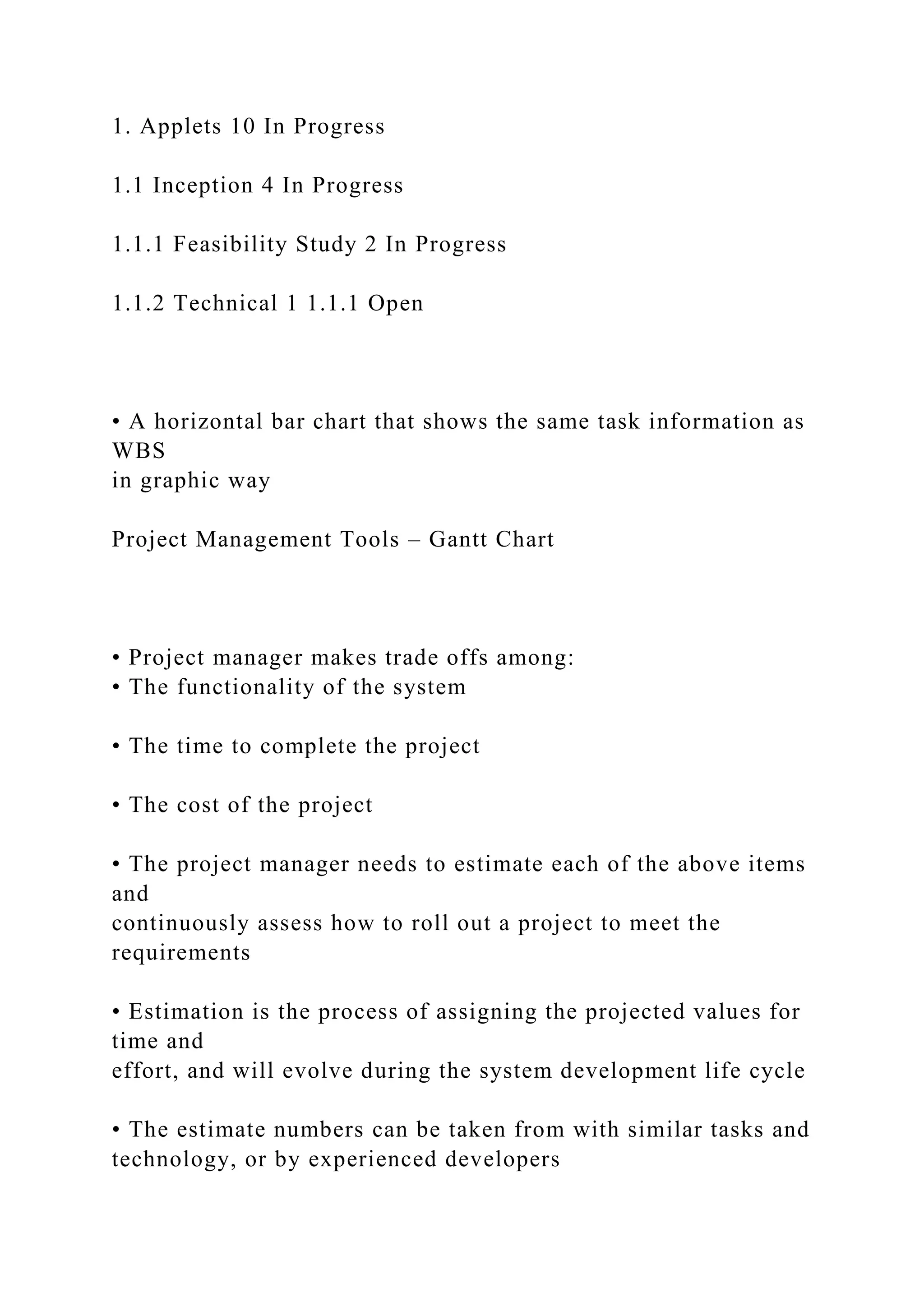 1. Applets 10 In Progress
1.1 Inception 4 In Progress
1.1.1 Feasibility Study 2 In Progress
1.1.2 Technical 1 1.1.1 Open
• A horizontal bar chart that shows the same task information as
WBS
in graphic way
Project Management Tools – Gantt Chart
• Project manager makes trade offs among:
• The functionality of the system
• The time to complete the project
• The cost of the project
• The project manager needs to estimate each of the above items
and
continuously assess how to roll out a project to meet the
requirements
• Estimation is the process of assigning the projected values for
time and
effort, and will evolve during the system development life cycle
• The estimate numbers can be taken from with similar tasks and
technology, or by experienced developers
 