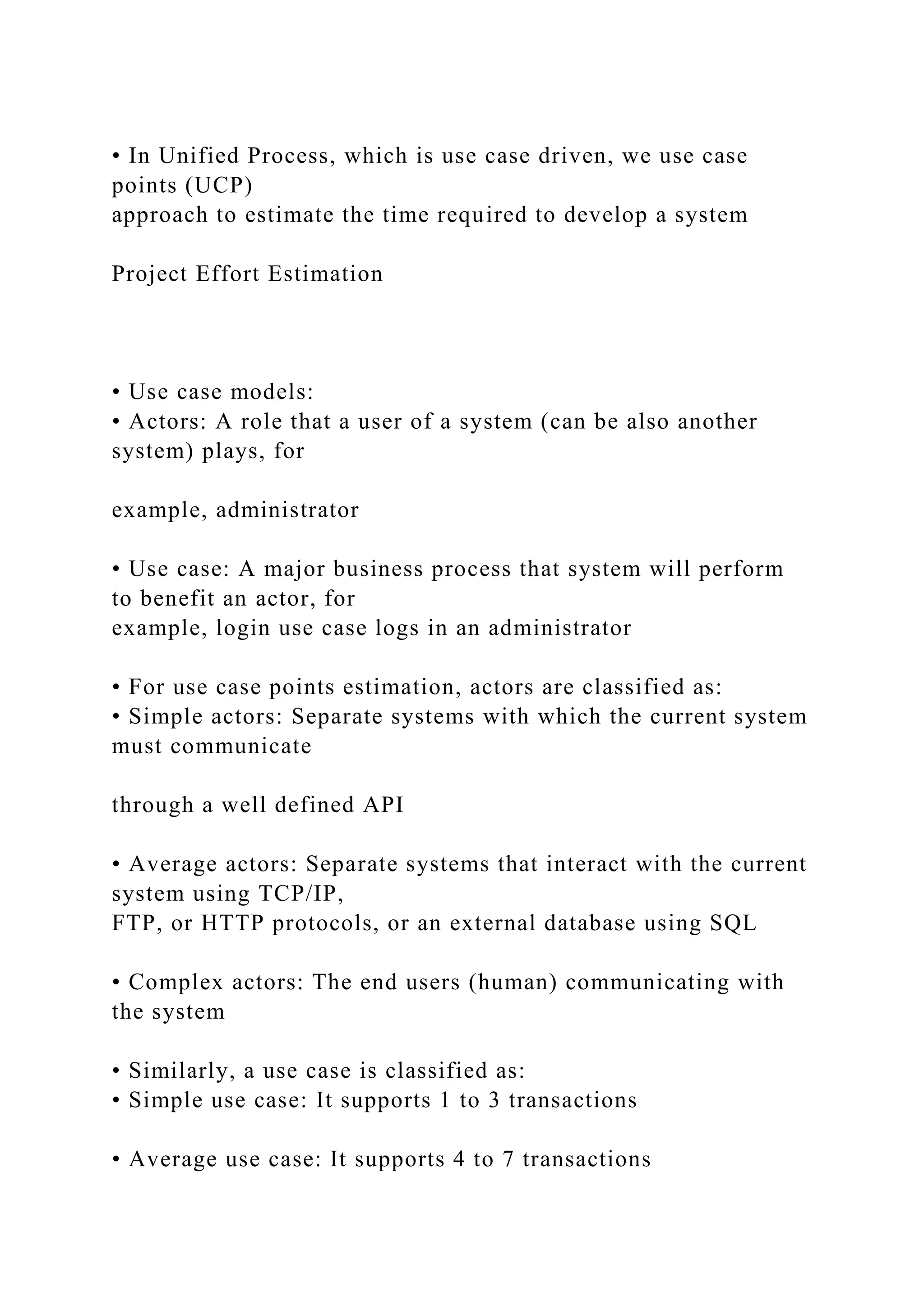 • In Unified Process, which is use case driven, we use case
points (UCP)
approach to estimate the time required to develop a system
Project Effort Estimation
• Use case models:
• Actors: A role that a user of a system (can be also another
system) plays, for
example, administrator
• Use case: A major business process that system will perform
to benefit an actor, for
example, login use case logs in an administrator
• For use case points estimation, actors are classified as:
• Simple actors: Separate systems with which the current system
must communicate
through a well defined API
• Average actors: Separate systems that interact with the current
system using TCP/IP,
FTP, or HTTP protocols, or an external database using SQL
• Complex actors: The end users (human) communicating with
the system
• Similarly, a use case is classified as:
• Simple use case: It supports 1 to 3 transactions
• Average use case: It supports 4 to 7 transactions
 