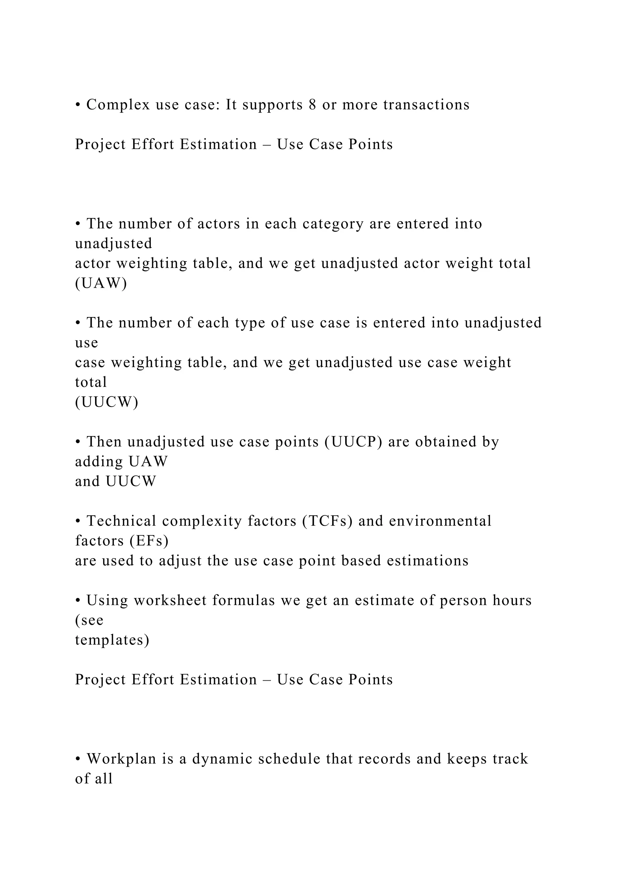 • Complex use case: It supports 8 or more transactions
Project Effort Estimation – Use Case Points
• The number of actors in each category are entered into
unadjusted
actor weighting table, and we get unadjusted actor weight total
(UAW)
• The number of each type of use case is entered into unadjusted
use
case weighting table, and we get unadjusted use case weight
total
(UUCW)
• Then unadjusted use case points (UUCP) are obtained by
adding UAW
and UUCW
• Technical complexity factors (TCFs) and environmental
factors (EFs)
are used to adjust the use case point based estimations
• Using worksheet formulas we get an estimate of person hours
(see
templates)
Project Effort Estimation – Use Case Points
• Workplan is a dynamic schedule that records and keeps track
of all
 