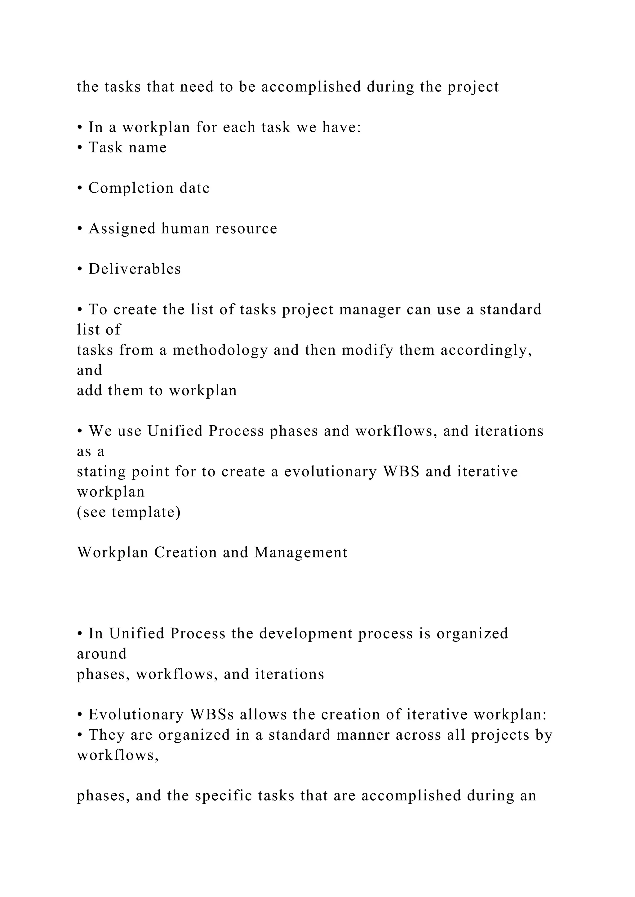 the tasks that need to be accomplished during the project
• In a workplan for each task we have:
• Task name
• Completion date
• Assigned human resource
• Deliverables
• To create the list of tasks project manager can use a standard
list of
tasks from a methodology and then modify them accordingly,
and
add them to workplan
• We use Unified Process phases and workflows, and iterations
as a
stating point for to create a evolutionary WBS and iterative
workplan
(see template)
Workplan Creation and Management
• In Unified Process the development process is organized
around
phases, workflows, and iterations
• Evolutionary WBSs allows the creation of iterative workplan:
• They are organized in a standard manner across all projects by
workflows,
phases, and the specific tasks that are accomplished during an
 