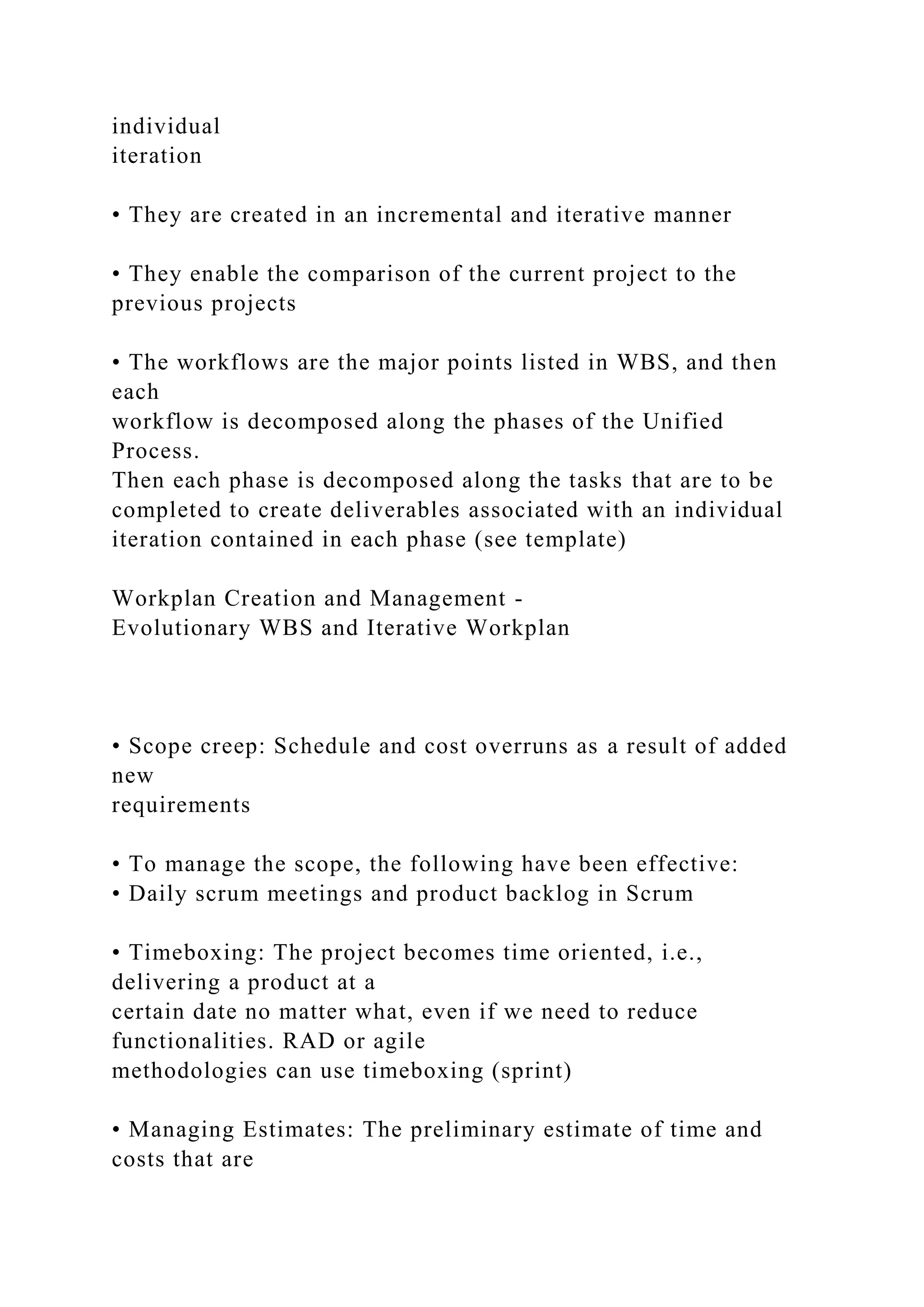 individual
iteration
• They are created in an incremental and iterative manner
• They enable the comparison of the current project to the
previous projects
• The workflows are the major points listed in WBS, and then
each
workflow is decomposed along the phases of the Unified
Process.
Then each phase is decomposed along the tasks that are to be
completed to create deliverables associated with an individual
iteration contained in each phase (see template)
Workplan Creation and Management -
Evolutionary WBS and Iterative Workplan
• Scope creep: Schedule and cost overruns as a result of added
new
requirements
• To manage the scope, the following have been effective:
• Daily scrum meetings and product backlog in Scrum
• Timeboxing: The project becomes time oriented, i.e.,
delivering a product at a
certain date no matter what, even if we need to reduce
functionalities. RAD or agile
methodologies can use timeboxing (sprint)
• Managing Estimates: The preliminary estimate of time and
costs that are
 