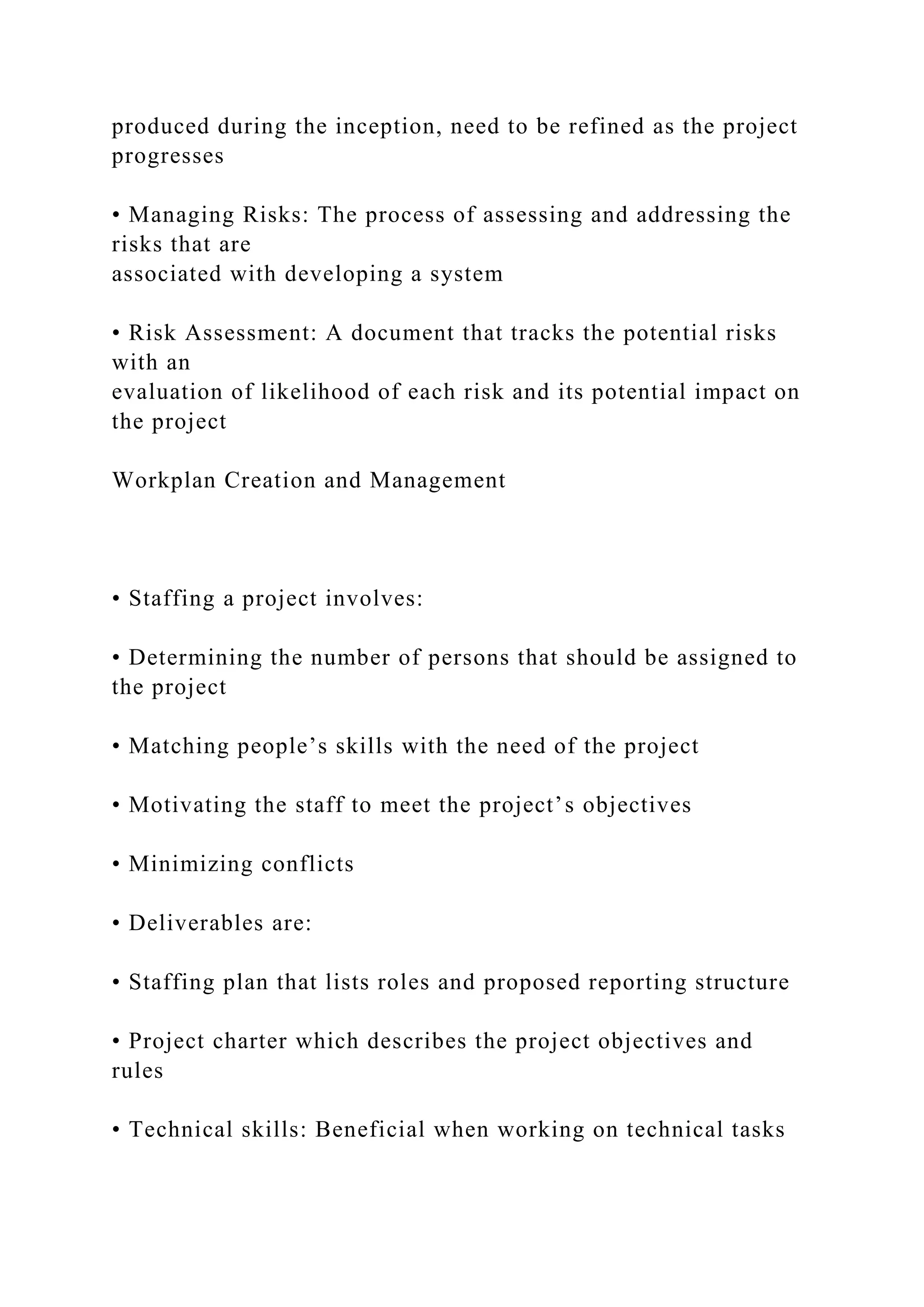 produced during the inception, need to be refined as the project
progresses
• Managing Risks: The process of assessing and addressing the
risks that are
associated with developing a system
• Risk Assessment: A document that tracks the potential risks
with an
evaluation of likelihood of each risk and its potential impact on
the project
Workplan Creation and Management
• Staffing a project involves:
• Determining the number of persons that should be assigned to
the project
• Matching people’s skills with the need of the project
• Motivating the staff to meet the project’s objectives
• Minimizing conflicts
• Deliverables are:
• Staffing plan that lists roles and proposed reporting structure
• Project charter which describes the project objectives and
rules
• Technical skills: Beneficial when working on technical tasks
 
