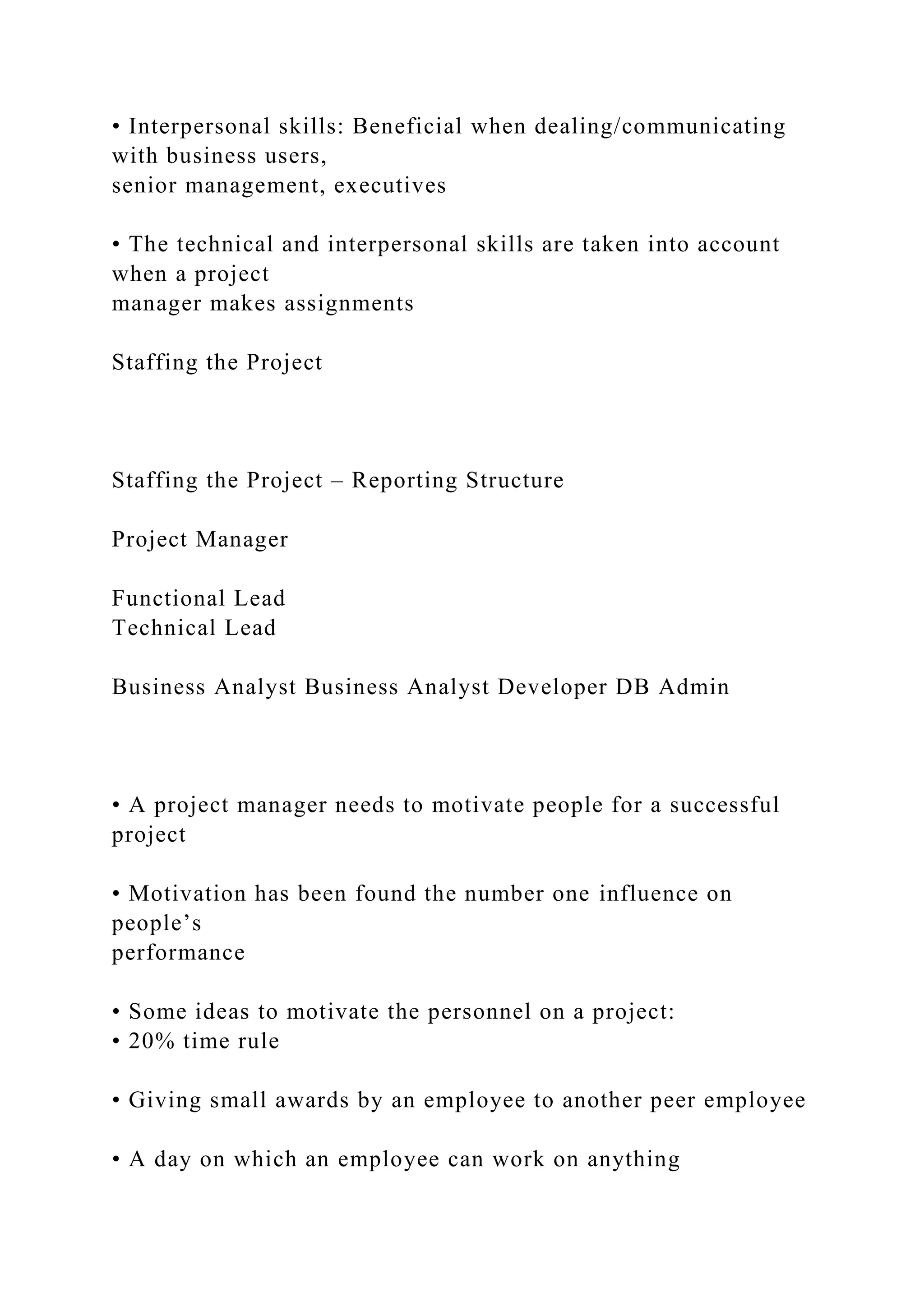 • Interpersonal skills: Beneficial when dealing/communicating
with business users,
senior management, executives
• The technical and interpersonal skills are taken into account
when a project
manager makes assignments
Staffing the Project
Staffing the Project – Reporting Structure
Project Manager
Functional Lead
Technical Lead
Business Analyst Business Analyst Developer DB Admin
• A project manager needs to motivate people for a successful
project
• Motivation has been found the number one influence on
people’s
performance
• Some ideas to motivate the personnel on a project:
• 20% time rule
• Giving small awards by an employee to another peer employee
• A day on which an employee can work on anything
 