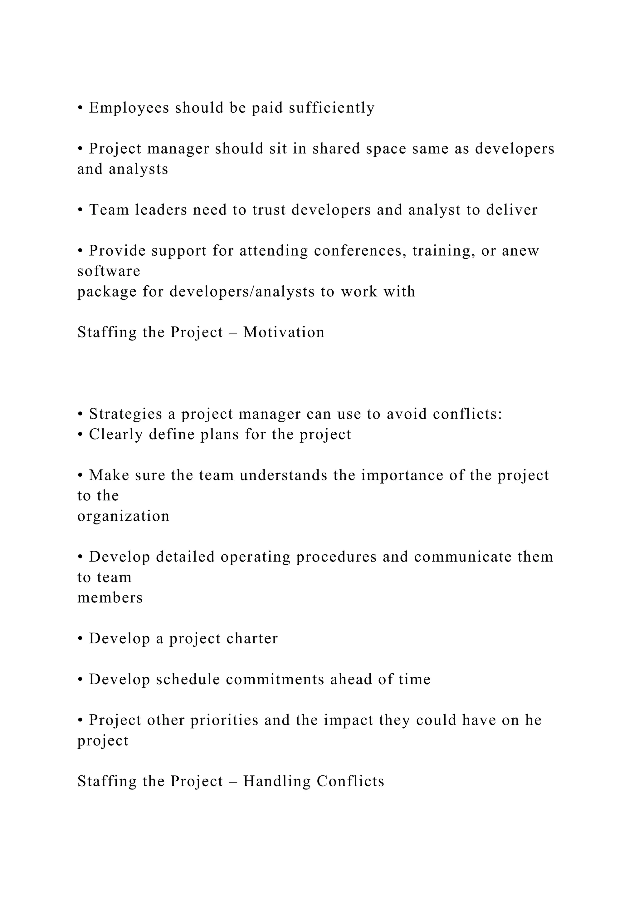 • Employees should be paid sufficiently
• Project manager should sit in shared space same as developers
and analysts
• Team leaders need to trust developers and analyst to deliver
• Provide support for attending conferences, training, or anew
software
package for developers/analysts to work with
Staffing the Project – Motivation
• Strategies a project manager can use to avoid conflicts:
• Clearly define plans for the project
• Make sure the team understands the importance of the project
to the
organization
• Develop detailed operating procedures and communicate them
to team
members
• Develop a project charter
• Develop schedule commitments ahead of time
• Project other priorities and the impact they could have on he
project
Staffing the Project – Handling Conflicts
 