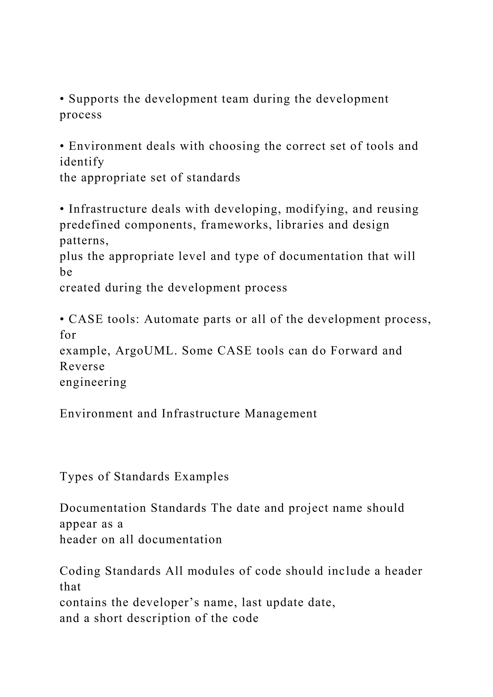 • Supports the development team during the development
process
• Environment deals with choosing the correct set of tools and
identify
the appropriate set of standards
• Infrastructure deals with developing, modifying, and reusing
predefined components, frameworks, libraries and design
patterns,
plus the appropriate level and type of documentation that will
be
created during the development process
• CASE tools: Automate parts or all of the development process,
for
example, ArgoUML. Some CASE tools can do Forward and
Reverse
engineering
Environment and Infrastructure Management
Types of Standards Examples
Documentation Standards The date and project name should
appear as a
header on all documentation
Coding Standards All modules of code should include a header
that
contains the developer’s name, last update date,
and a short description of the code
 