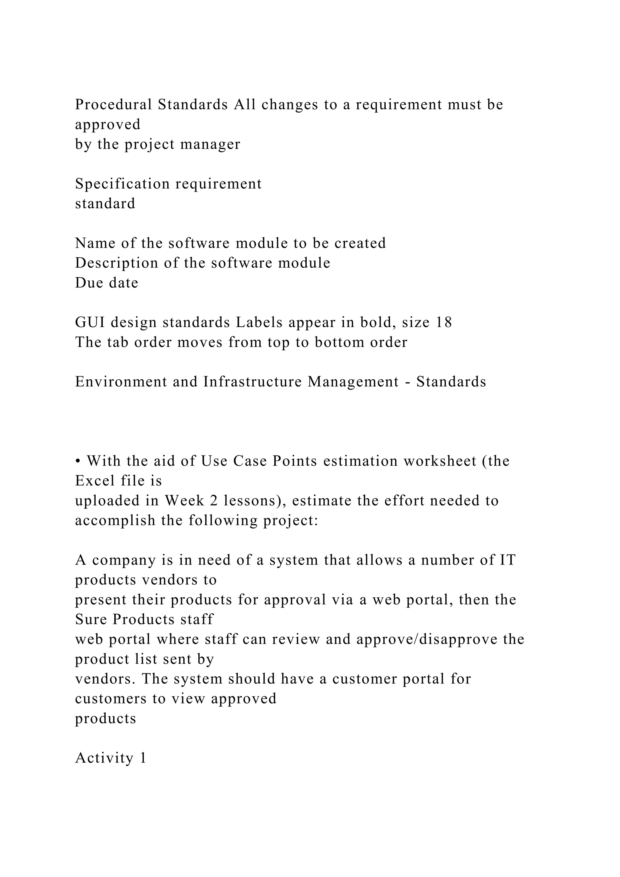 Procedural Standards All changes to a requirement must be
approved
by the project manager
Specification requirement
standard
Name of the software module to be created
Description of the software module
Due date
GUI design standards Labels appear in bold, size 18
The tab order moves from top to bottom order
Environment and Infrastructure Management - Standards
• With the aid of Use Case Points estimation worksheet (the
Excel file is
uploaded in Week 2 lessons), estimate the effort needed to
accomplish the following project:
A company is in need of a system that allows a number of IT
products vendors to
present their products for approval via a web portal, then the
Sure Products staff
web portal where staff can review and approve/disapprove the
product list sent by
vendors. The system should have a customer portal for
customers to view approved
products
Activity 1
 