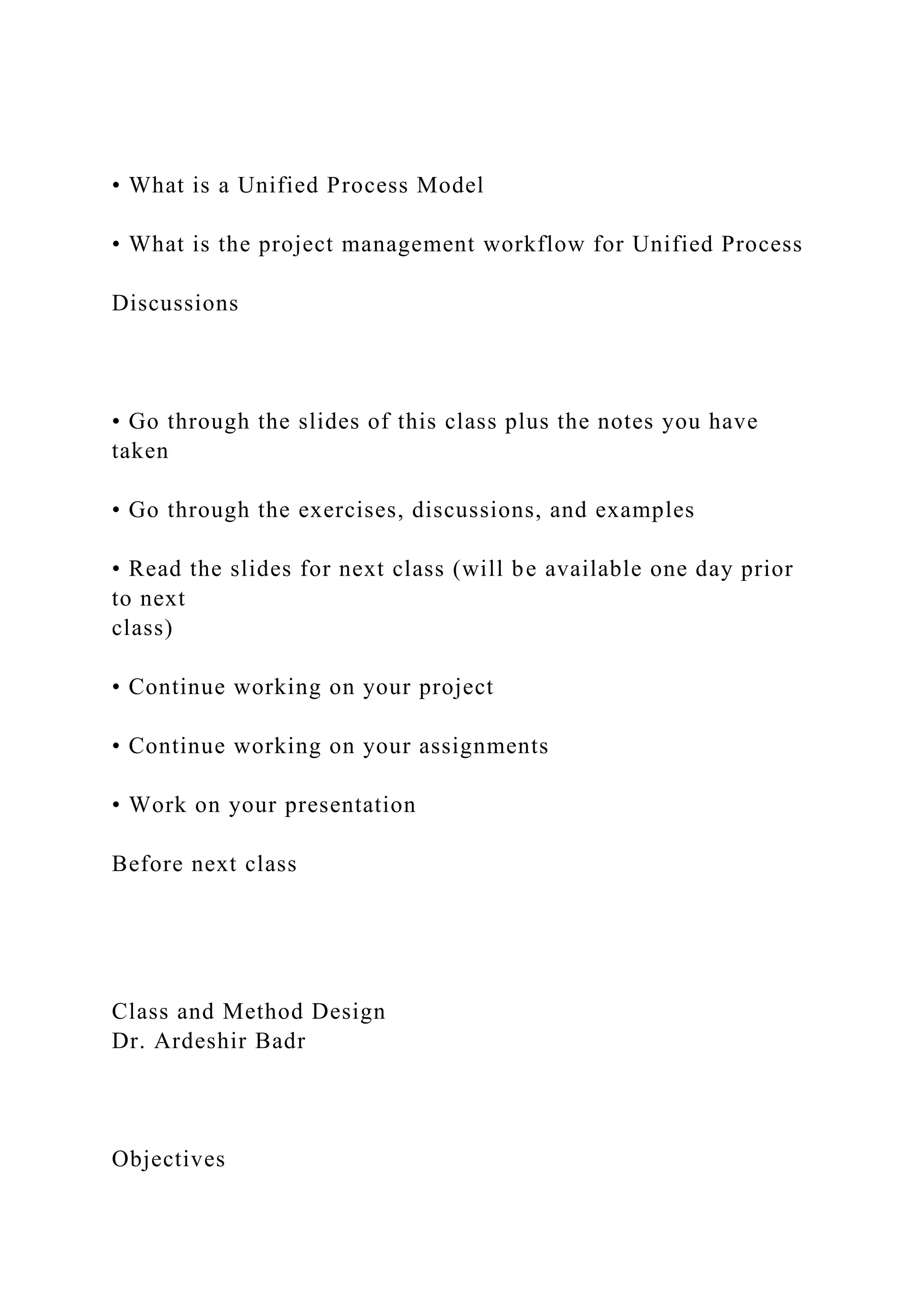 • What is a Unified Process Model
• What is the project management workflow for Unified Process
Discussions
• Go through the slides of this class plus the notes you have
taken
• Go through the exercises, discussions, and examples
• Read the slides for next class (will be available one day prior
to next
class)
• Continue working on your project
• Continue working on your assignments
• Work on your presentation
Before next class
Class and Method Design
Dr. Ardeshir Badr
Objectives
 