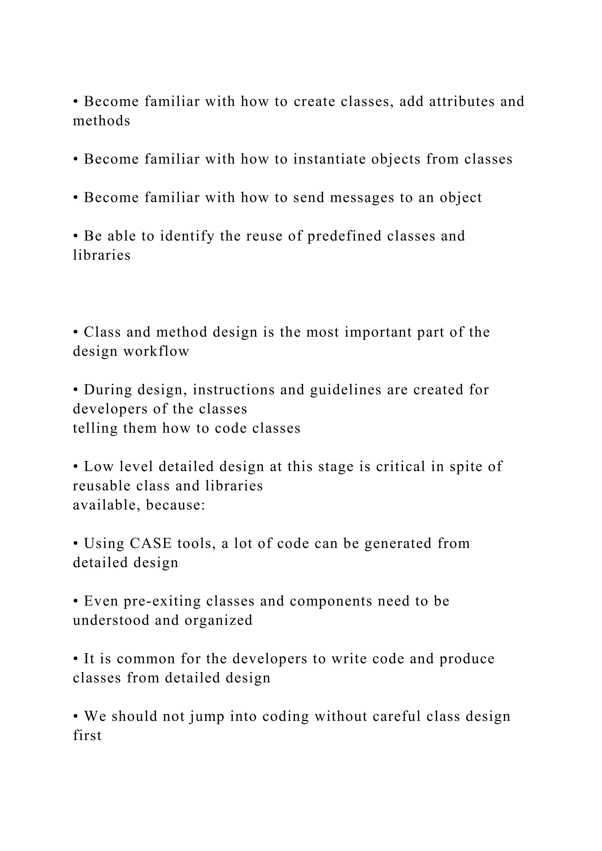 • Become familiar with how to create classes, add attributes and
methods
• Become familiar with how to instantiate objects from classes
• Become familiar with how to send messages to an object
• Be able to identify the reuse of predefined classes and
libraries
• Class and method design is the most important part of the
design workflow
• During design, instructions and guidelines are created for
developers of the classes
telling them how to code classes
• Low level detailed design at this stage is critical in spite of
reusable class and libraries
available, because:
• Using CASE tools, a lot of code can be generated from
detailed design
• Even pre-exiting classes and components need to be
understood and organized
• It is common for the developers to write code and produce
classes from detailed design
• We should not jump into coding without careful class design
first
 