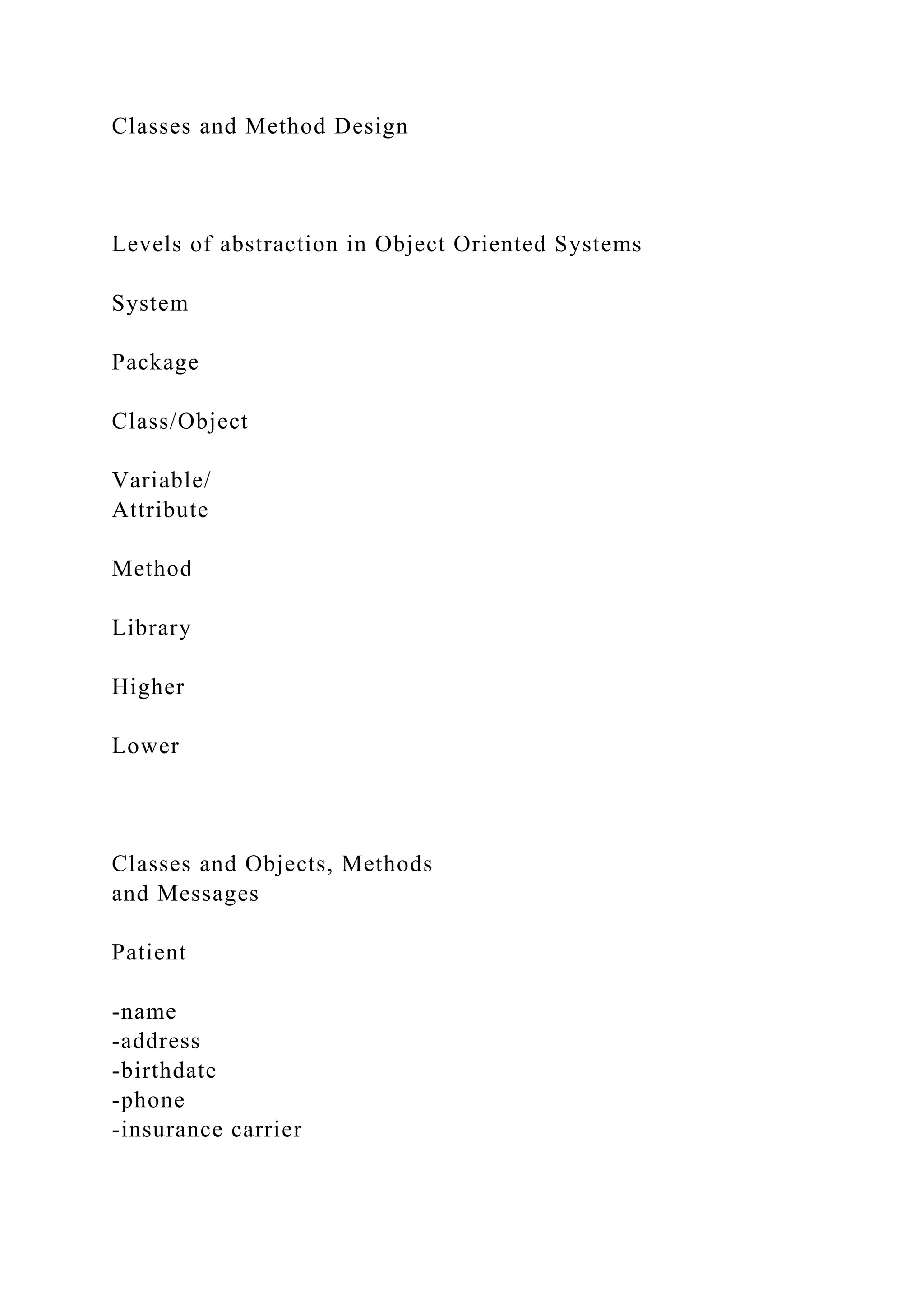 Classes and Method Design
Levels of abstraction in Object Oriented Systems
System
Package
Class/Object
Variable/
Attribute
Method
Library
Higher
Lower
Classes and Objects, Methods
and Messages
Patient
-name
-address
-birthdate
-phone
-insurance carrier
 