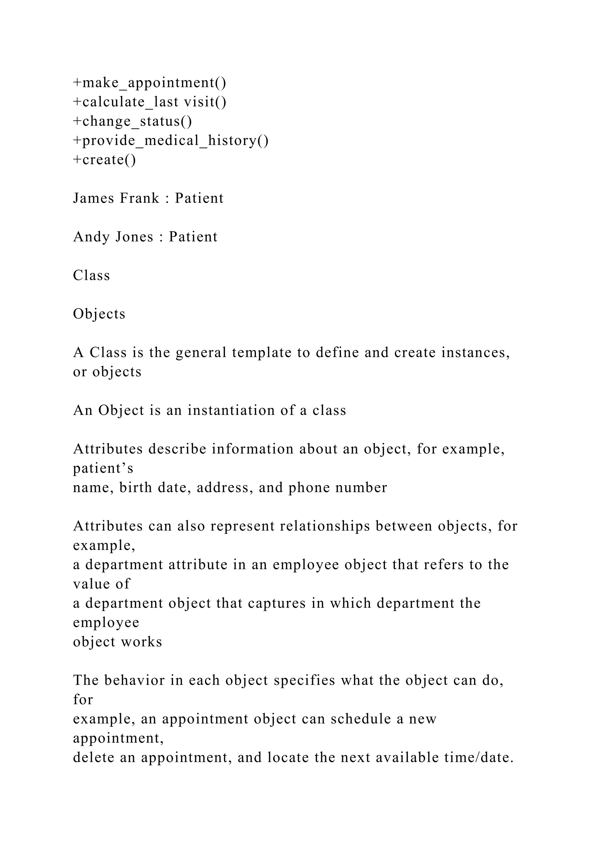 +make_appointment()
+calculate_last visit()
+change_status()
+provide_medical_history()
+create()
James Frank : Patient
Andy Jones : Patient
Class
Objects
A Class is the general template to define and create instances,
or objects
An Object is an instantiation of a class
Attributes describe information about an object, for example,
patient’s
name, birth date, address, and phone number
Attributes can also represent relationships between objects, for
example,
a department attribute in an employee object that refers to the
value of
a department object that captures in which department the
employee
object works
The behavior in each object specifies what the object can do,
for
example, an appointment object can schedule a new
appointment,
delete an appointment, and locate the next available time/date.
 