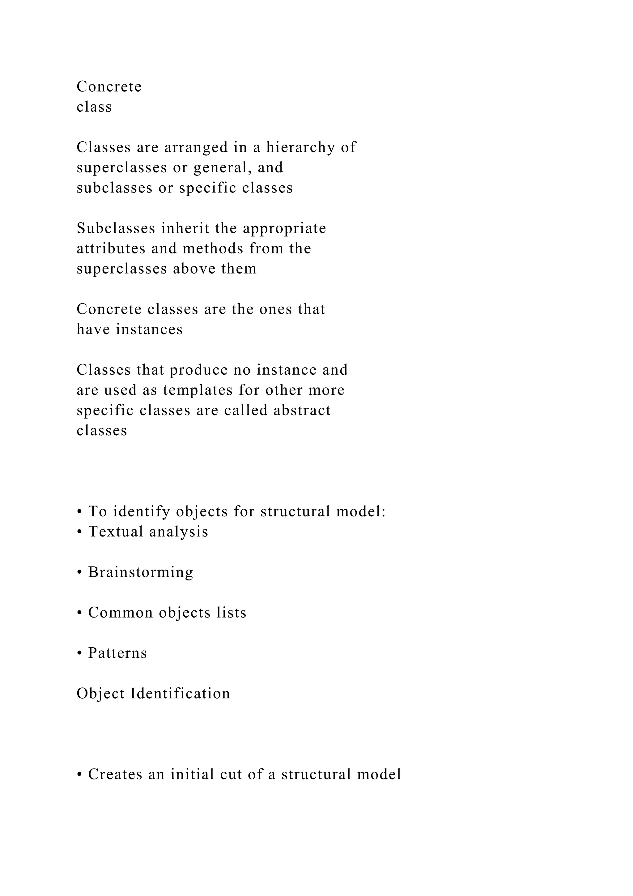 Concrete
class
Classes are arranged in a hierarchy of
superclasses or general, and
subclasses or specific classes
Subclasses inherit the appropriate
attributes and methods from the
superclasses above them
Concrete classes are the ones that
have instances
Classes that produce no instance and
are used as templates for other more
specific classes are called abstract
classes
• To identify objects for structural model:
• Textual analysis
• Brainstorming
• Common objects lists
• Patterns
Object Identification
• Creates an initial cut of a structural model
 