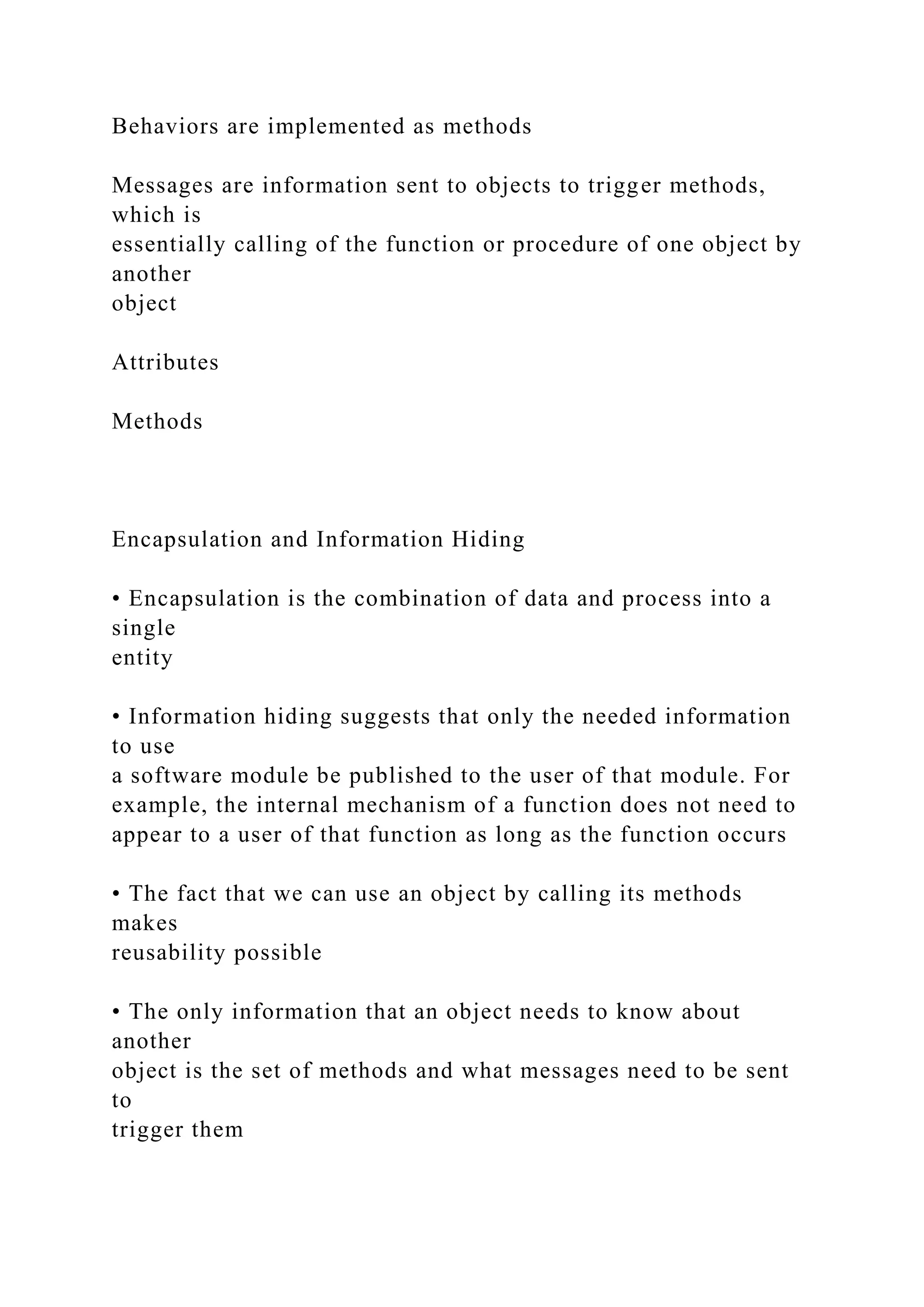 Behaviors are implemented as methods
Messages are information sent to objects to trigger methods,
which is
essentially calling of the function or procedure of one object by
another
object
Attributes
Methods
Encapsulation and Information Hiding
• Encapsulation is the combination of data and process into a
single
entity
• Information hiding suggests that only the needed information
to use
a software module be published to the user of that module. For
example, the internal mechanism of a function does not need to
appear to a user of that function as long as the function occurs
• The fact that we can use an object by calling its methods
makes
reusability possible
• The only information that an object needs to know about
another
object is the set of methods and what messages need to be sent
to
trigger them
 