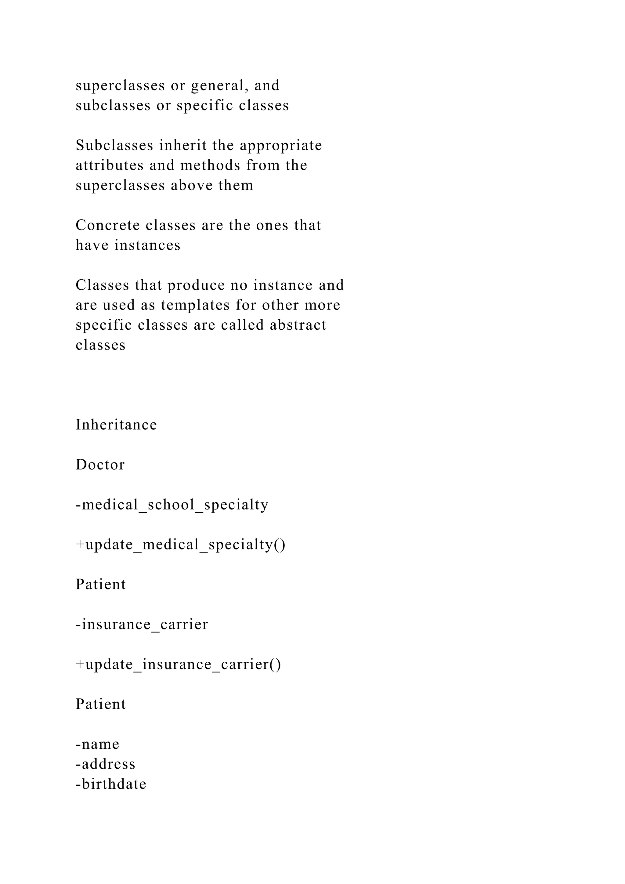 superclasses or general, and
subclasses or specific classes
Subclasses inherit the appropriate
attributes and methods from the
superclasses above them
Concrete classes are the ones that
have instances
Classes that produce no instance and
are used as templates for other more
specific classes are called abstract
classes
Inheritance
Doctor
-medical_school_specialty
+update_medical_specialty()
Patient
-insurance_carrier
+update_insurance_carrier()
Patient
-name
-address
-birthdate
 