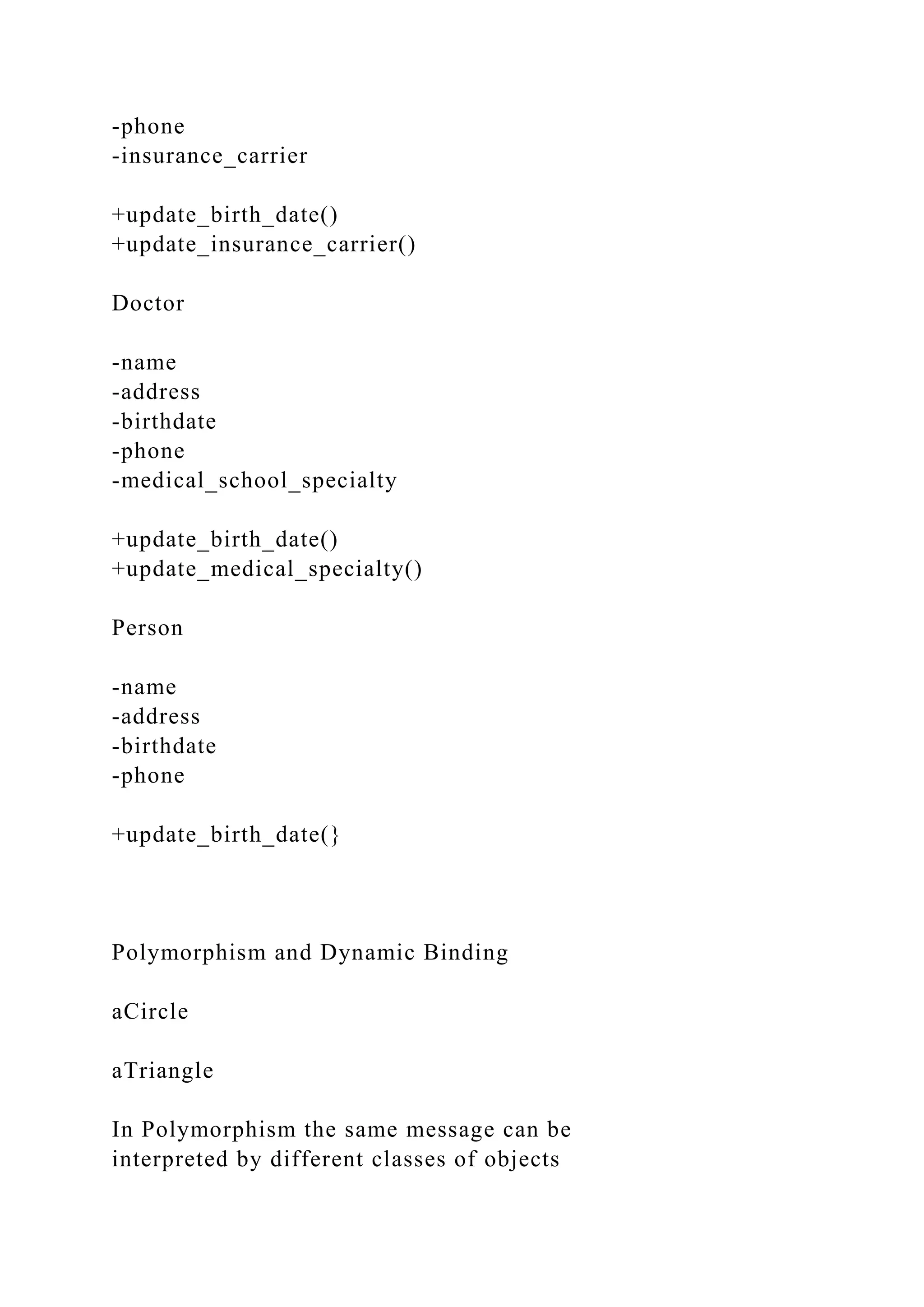 -phone
-insurance_carrier
+update_birth_date()
+update_insurance_carrier()
Doctor
-name
-address
-birthdate
-phone
-medical_school_specialty
+update_birth_date()
+update_medical_specialty()
Person
-name
-address
-birthdate
-phone
+update_birth_date(}
Polymorphism and Dynamic Binding
aCircle
aTriangle
In Polymorphism the same message can be
interpreted by different classes of objects
 