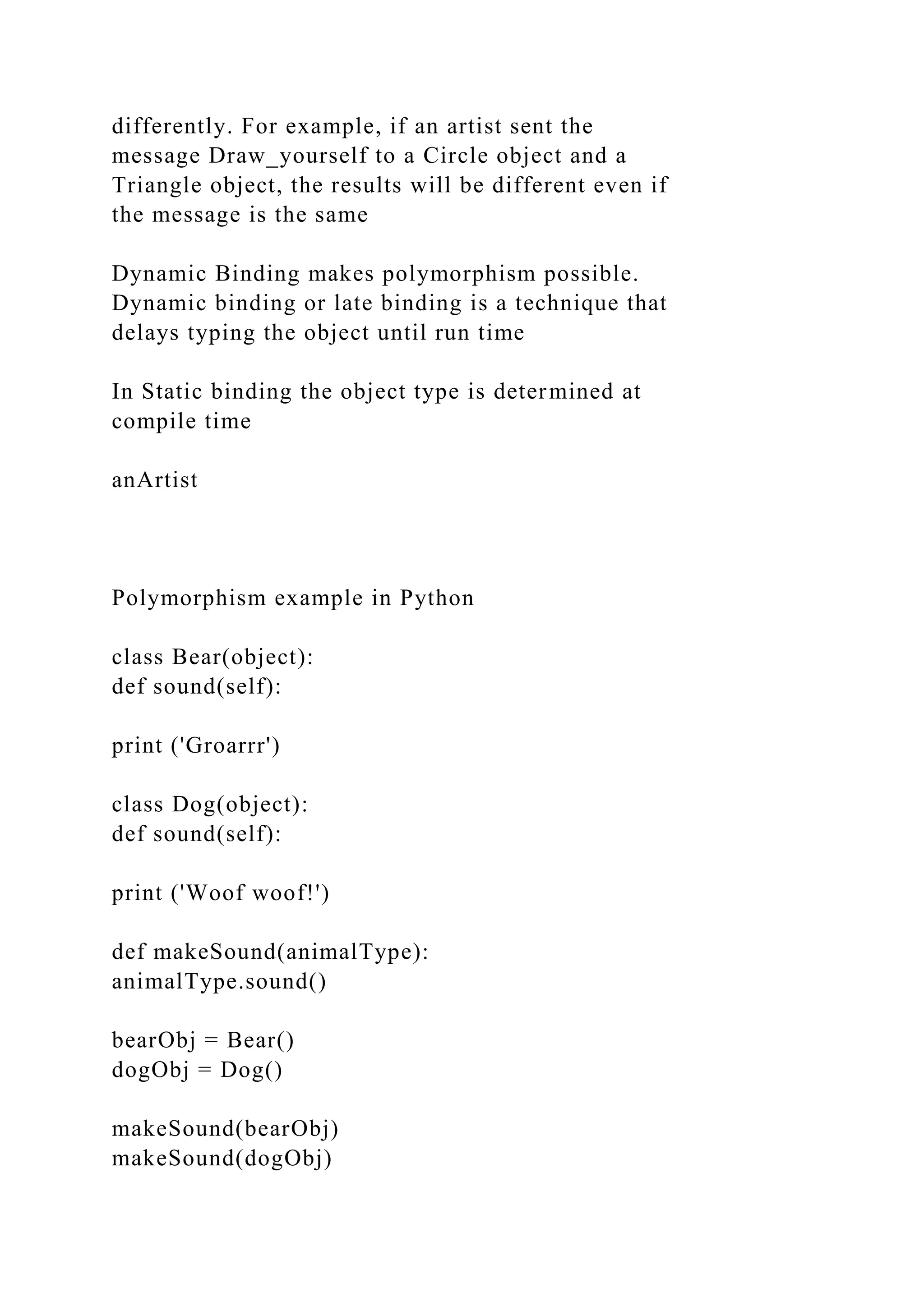 differently. For example, if an artist sent the
message Draw_yourself to a Circle object and a
Triangle object, the results will be different even if
the message is the same
Dynamic Binding makes polymorphism possible.
Dynamic binding or late binding is a technique that
delays typing the object until run time
In Static binding the object type is determined at
compile time
anArtist
Polymorphism example in Python
class Bear(object):
def sound(self):
print ('Groarrr')
class Dog(object):
def sound(self):
print ('Woof woof!')
def makeSound(animalType):
animalType.sound()
bearObj = Bear()
dogObj = Dog()
makeSound(bearObj)
makeSound(dogObj)
 