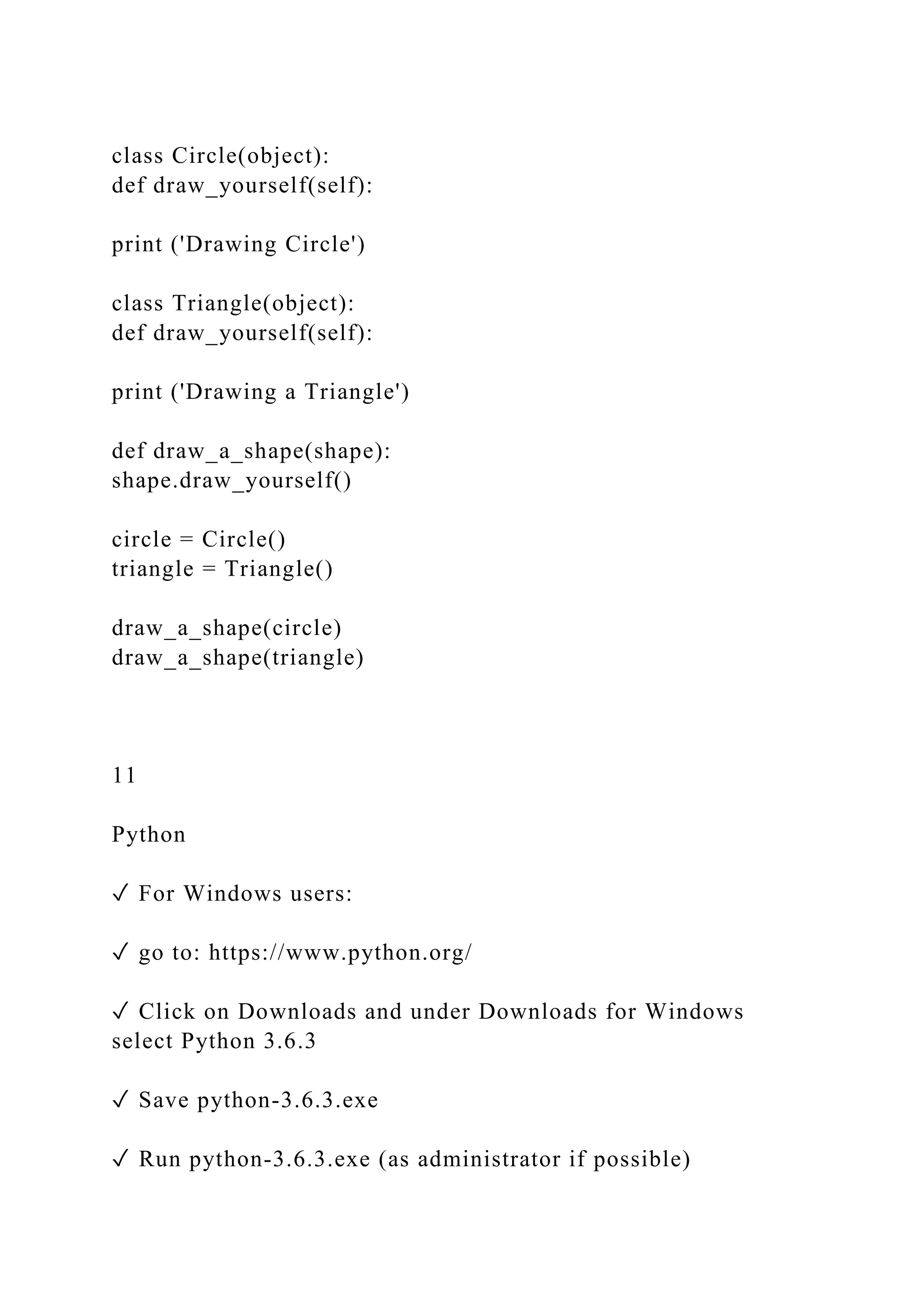 class Circle(object):
def draw_yourself(self):
print ('Drawing Circle')
class Triangle(object):
def draw_yourself(self):
print ('Drawing a Triangle')
def draw_a_shape(shape):
shape.draw_yourself()
circle = Circle()
triangle = Triangle()
draw_a_shape(circle)
draw_a_shape(triangle)
11
Python
✓ For Windows users:
✓ go to: https://www.python.org/
✓ Click on Downloads and under Downloads for Windows
select Python 3.6.3
✓ Save python-3.6.3.exe
✓ Run python-3.6.3.exe (as administrator if possible)
 