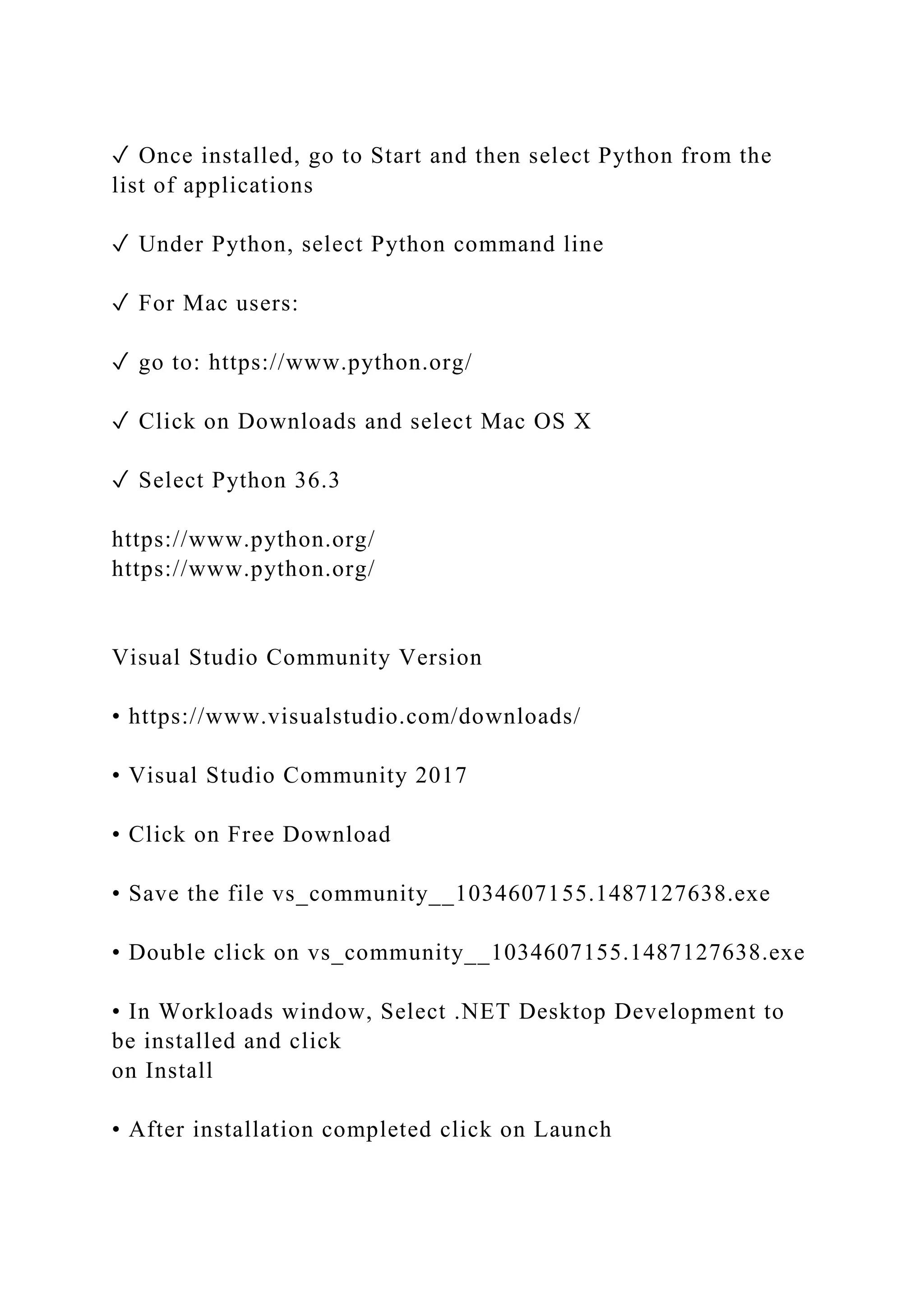 ✓ Once installed, go to Start and then select Python from the
list of applications
✓ Under Python, select Python command line
✓ For Mac users:
✓ go to: https://www.python.org/
✓ Click on Downloads and select Mac OS X
✓ Select Python 36.3
https://www.python.org/
https://www.python.org/
Visual Studio Community Version
• https://www.visualstudio.com/downloads/
• Visual Studio Community 2017
• Click on Free Download
• Save the file vs_community__1034607155.1487127638.exe
• Double click on vs_community__1034607155.1487127638.exe
• In Workloads window, Select .NET Desktop Development to
be installed and click
on Install
• After installation completed click on Launch
 