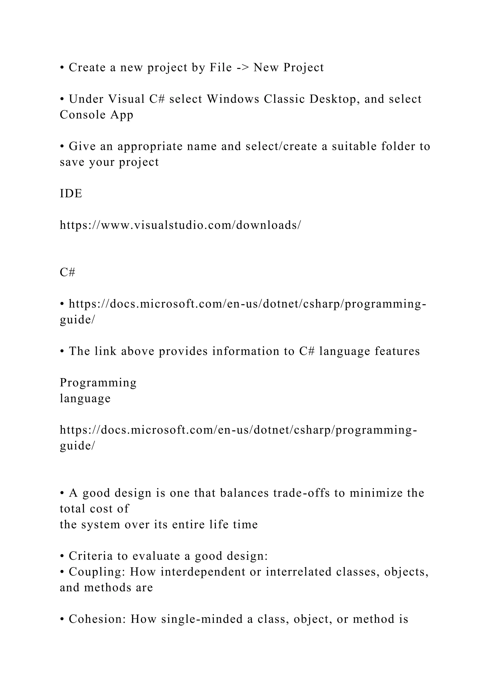 • Create a new project by File -> New Project
• Under Visual C# select Windows Classic Desktop, and select
Console App
• Give an appropriate name and select/create a suitable folder to
save your project
IDE
https://www.visualstudio.com/downloads/
C#
• https://docs.microsoft.com/en-us/dotnet/csharp/programming-
guide/
• The link above provides information to C# language features
Programming
language
https://docs.microsoft.com/en-us/dotnet/csharp/programming-
guide/
• A good design is one that balances trade-offs to minimize the
total cost of
the system over its entire life time
• Criteria to evaluate a good design:
• Coupling: How interdependent or interrelated classes, objects,
and methods are
• Cohesion: How single-minded a class, object, or method is
 