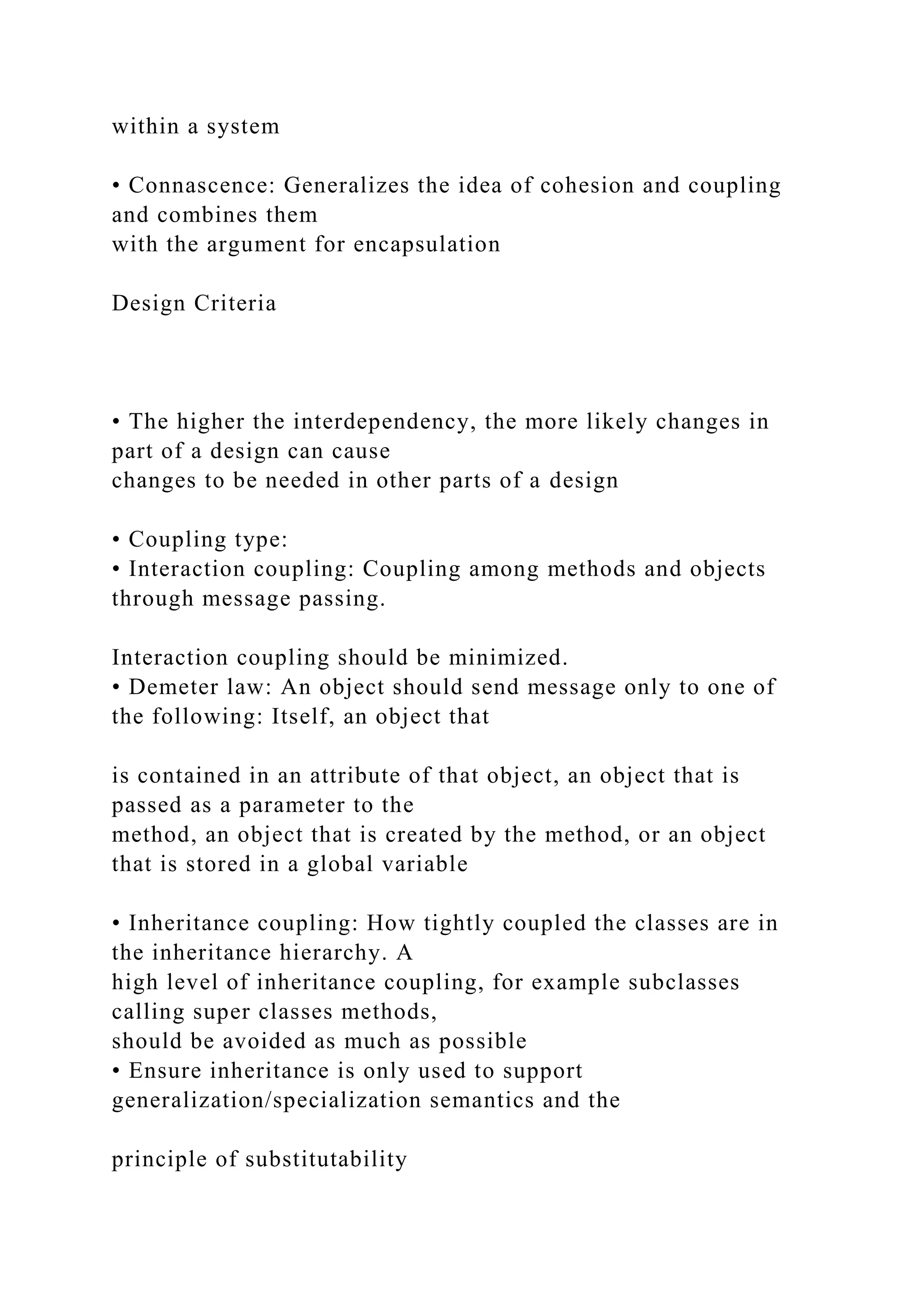 within a system
• Connascence: Generalizes the idea of cohesion and coupling
and combines them
with the argument for encapsulation
Design Criteria
• The higher the interdependency, the more likely changes in
part of a design can cause
changes to be needed in other parts of a design
• Coupling type:
• Interaction coupling: Coupling among methods and objects
through message passing.
Interaction coupling should be minimized.
• Demeter law: An object should send message only to one of
the following: Itself, an object that
is contained in an attribute of that object, an object that is
passed as a parameter to the
method, an object that is created by the method, or an object
that is stored in a global variable
• Inheritance coupling: How tightly coupled the classes are in
the inheritance hierarchy. A
high level of inheritance coupling, for example subclasses
calling super classes methods,
should be avoided as much as possible
• Ensure inheritance is only used to support
generalization/specialization semantics and the
principle of substitutability
 