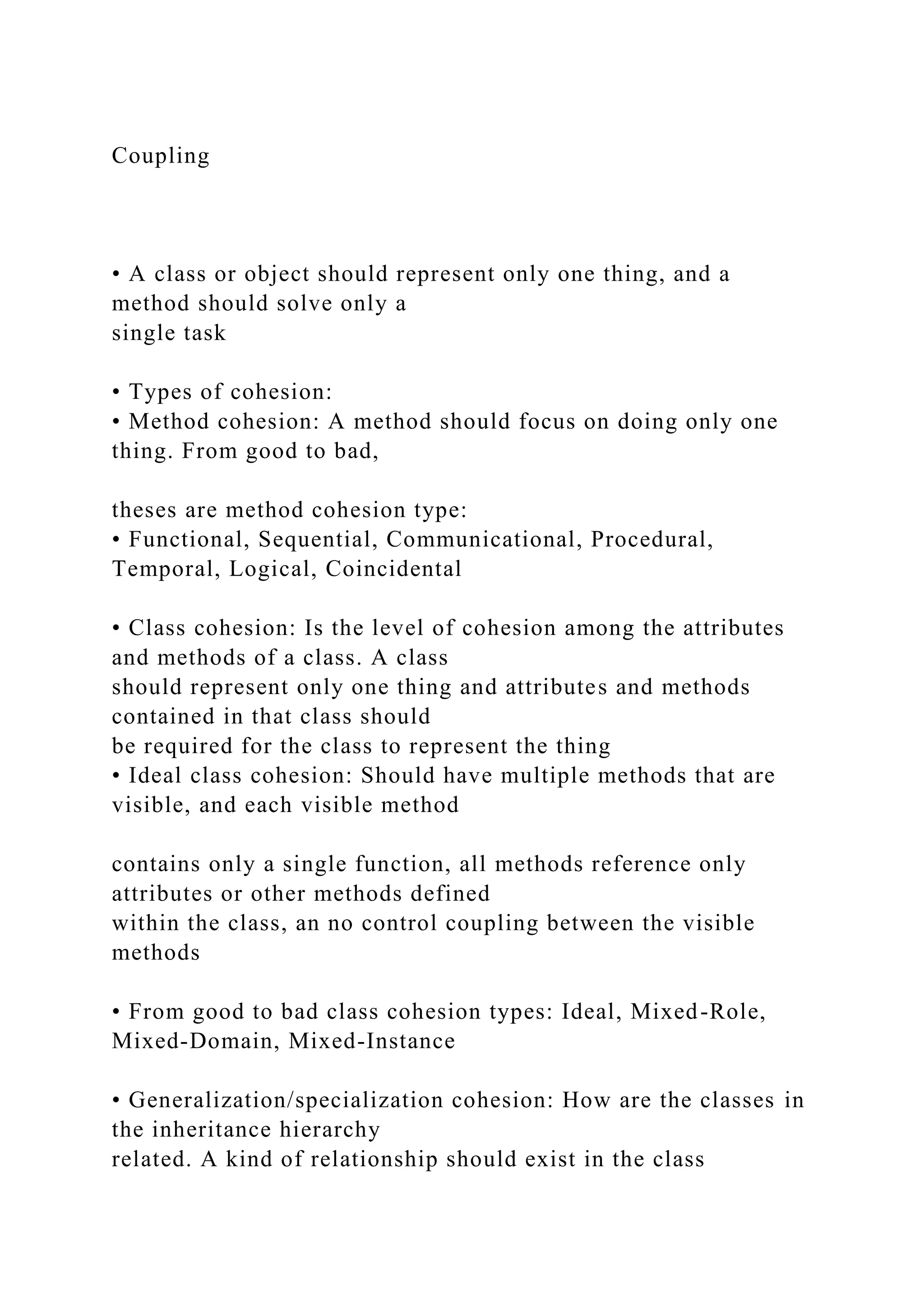 Coupling
• A class or object should represent only one thing, and a
method should solve only a
single task
• Types of cohesion:
• Method cohesion: A method should focus on doing only one
thing. From good to bad,
theses are method cohesion type:
• Functional, Sequential, Communicational, Procedural,
Temporal, Logical, Coincidental
• Class cohesion: Is the level of cohesion among the attributes
and methods of a class. A class
should represent only one thing and attributes and methods
contained in that class should
be required for the class to represent the thing
• Ideal class cohesion: Should have multiple methods that are
visible, and each visible method
contains only a single function, all methods reference only
attributes or other methods defined
within the class, an no control coupling between the visible
methods
• From good to bad class cohesion types: Ideal, Mixed-Role,
Mixed-Domain, Mixed-Instance
• Generalization/specialization cohesion: How are the classes in
the inheritance hierarchy
related. A kind of relationship should exist in the class
 