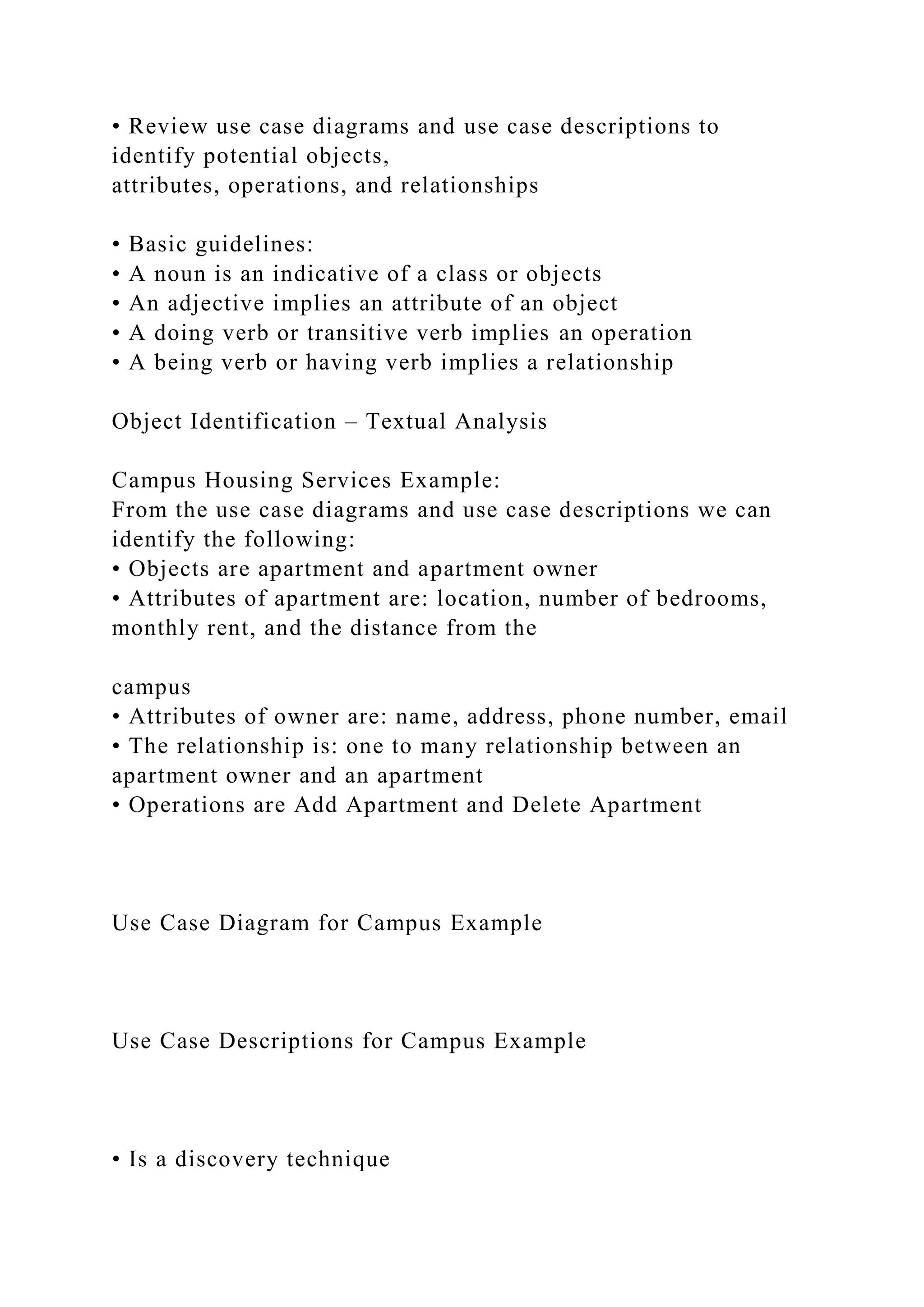 • Review use case diagrams and use case descriptions to
identify potential objects,
attributes, operations, and relationships
• Basic guidelines:
• A noun is an indicative of a class or objects
• An adjective implies an attribute of an object
• A doing verb or transitive verb implies an operation
• A being verb or having verb implies a relationship
Object Identification – Textual Analysis
Campus Housing Services Example:
From the use case diagrams and use case descriptions we can
identify the following:
• Objects are apartment and apartment owner
• Attributes of apartment are: location, number of bedrooms,
monthly rent, and the distance from the
campus
• Attributes of owner are: name, address, phone number, email
• The relationship is: one to many relationship between an
apartment owner and an apartment
• Operations are Add Apartment and Delete Apartment
Use Case Diagram for Campus Example
Use Case Descriptions for Campus Example
• Is a discovery technique
 