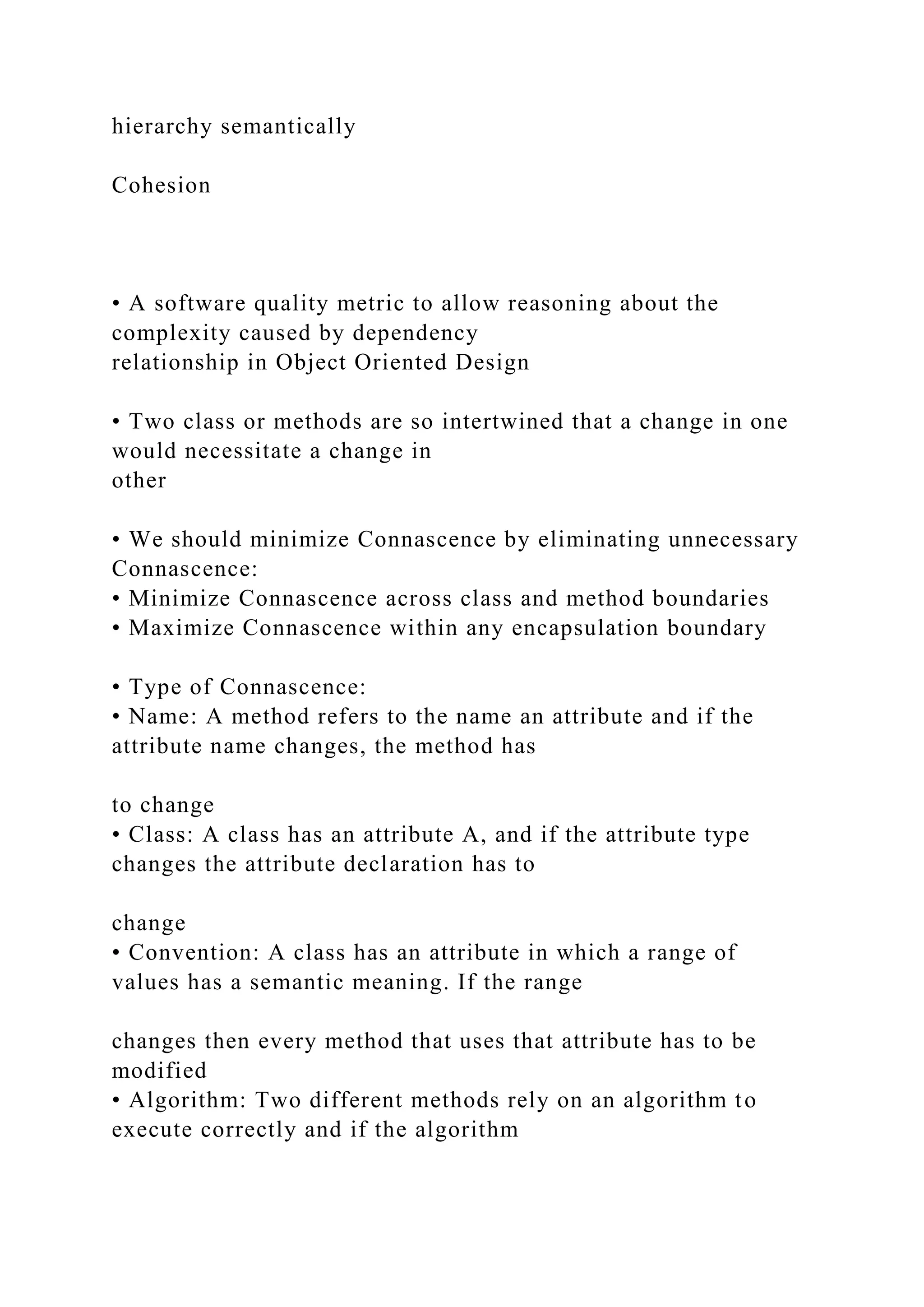 hierarchy semantically
Cohesion
• A software quality metric to allow reasoning about the
complexity caused by dependency
relationship in Object Oriented Design
• Two class or methods are so intertwined that a change in one
would necessitate a change in
other
• We should minimize Connascence by eliminating unnecessary
Connascence:
• Minimize Connascence across class and method boundaries
• Maximize Connascence within any encapsulation boundary
• Type of Connascence:
• Name: A method refers to the name an attribute and if the
attribute name changes, the method has
to change
• Class: A class has an attribute A, and if the attribute type
changes the attribute declaration has to
change
• Convention: A class has an attribute in which a range of
values has a semantic meaning. If the range
changes then every method that uses that attribute has to be
modified
• Algorithm: Two different methods rely on an algorithm to
execute correctly and if the algorithm
 