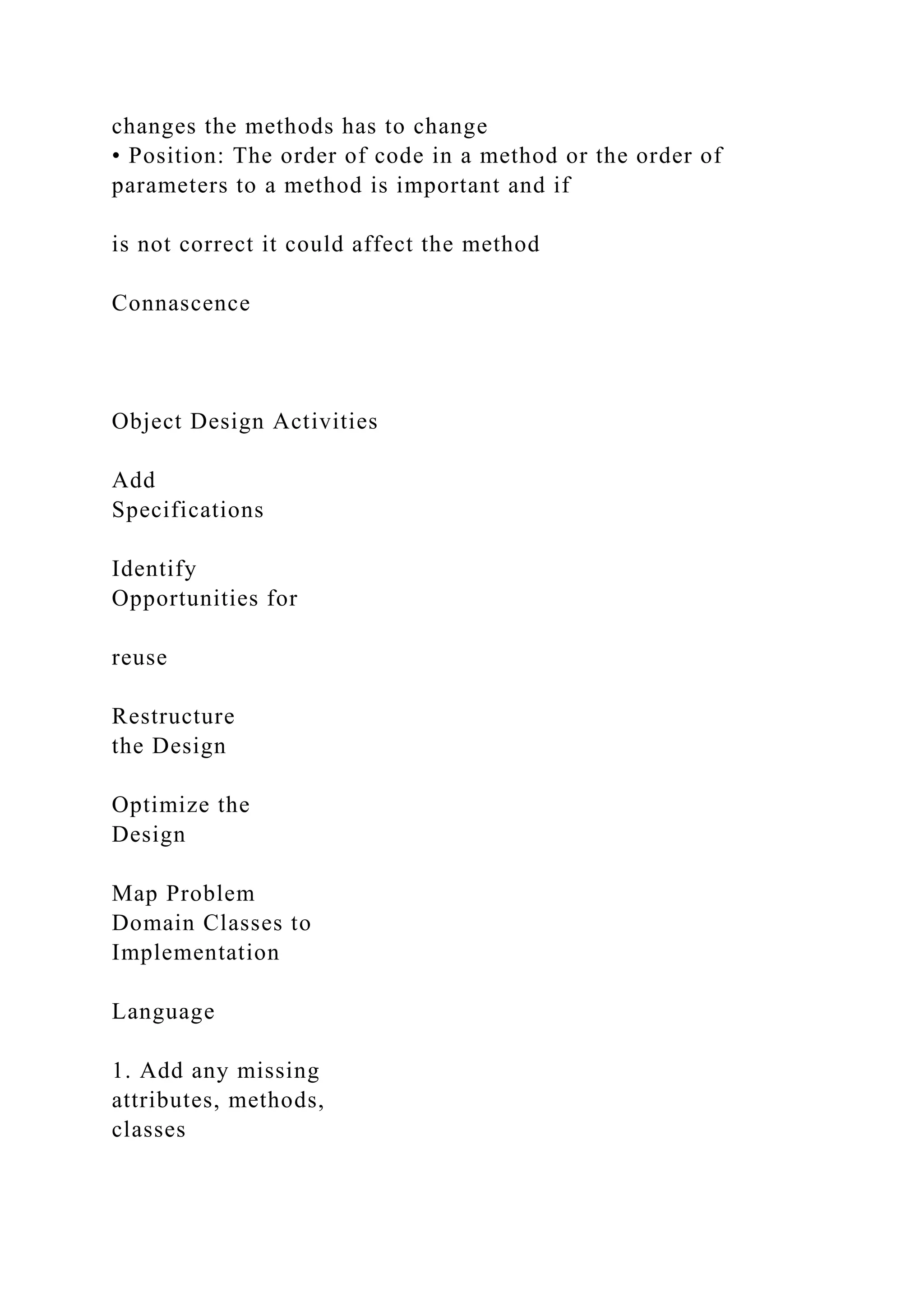 changes the methods has to change
• Position: The order of code in a method or the order of
parameters to a method is important and if
is not correct it could affect the method
Connascence
Object Design Activities
Add
Specifications
Identify
Opportunities for
reuse
Restructure
the Design
Optimize the
Design
Map Problem
Domain Classes to
Implementation
Language
1. Add any missing
attributes, methods,
classes
 