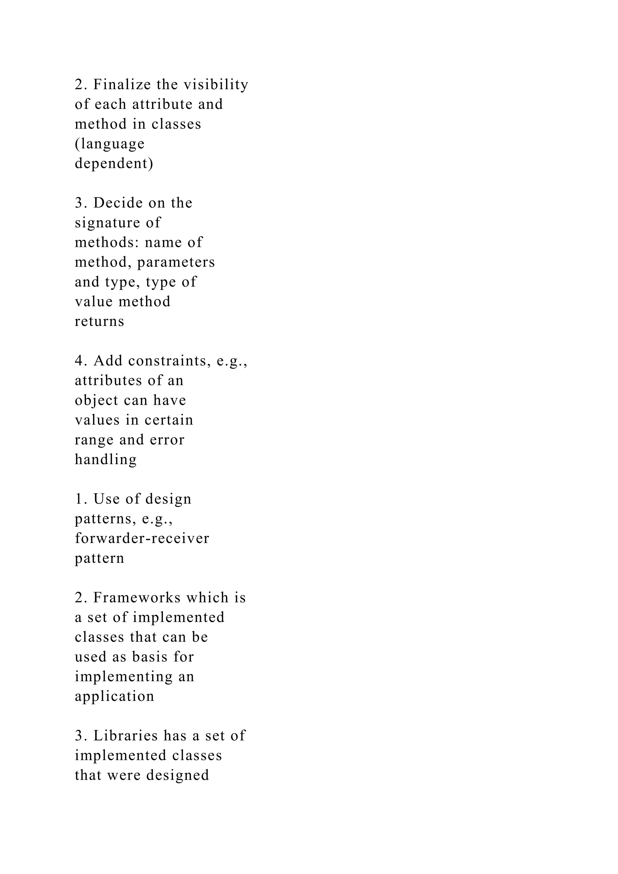 2. Finalize the visibility
of each attribute and
method in classes
(language
dependent)
3. Decide on the
signature of
methods: name of
method, parameters
and type, type of
value method
returns
4. Add constraints, e.g.,
attributes of an
object can have
values in certain
range and error
handling
1. Use of design
patterns, e.g.,
forwarder-receiver
pattern
2. Frameworks which is
a set of implemented
classes that can be
used as basis for
implementing an
application
3. Libraries has a set of
implemented classes
that were designed
 
