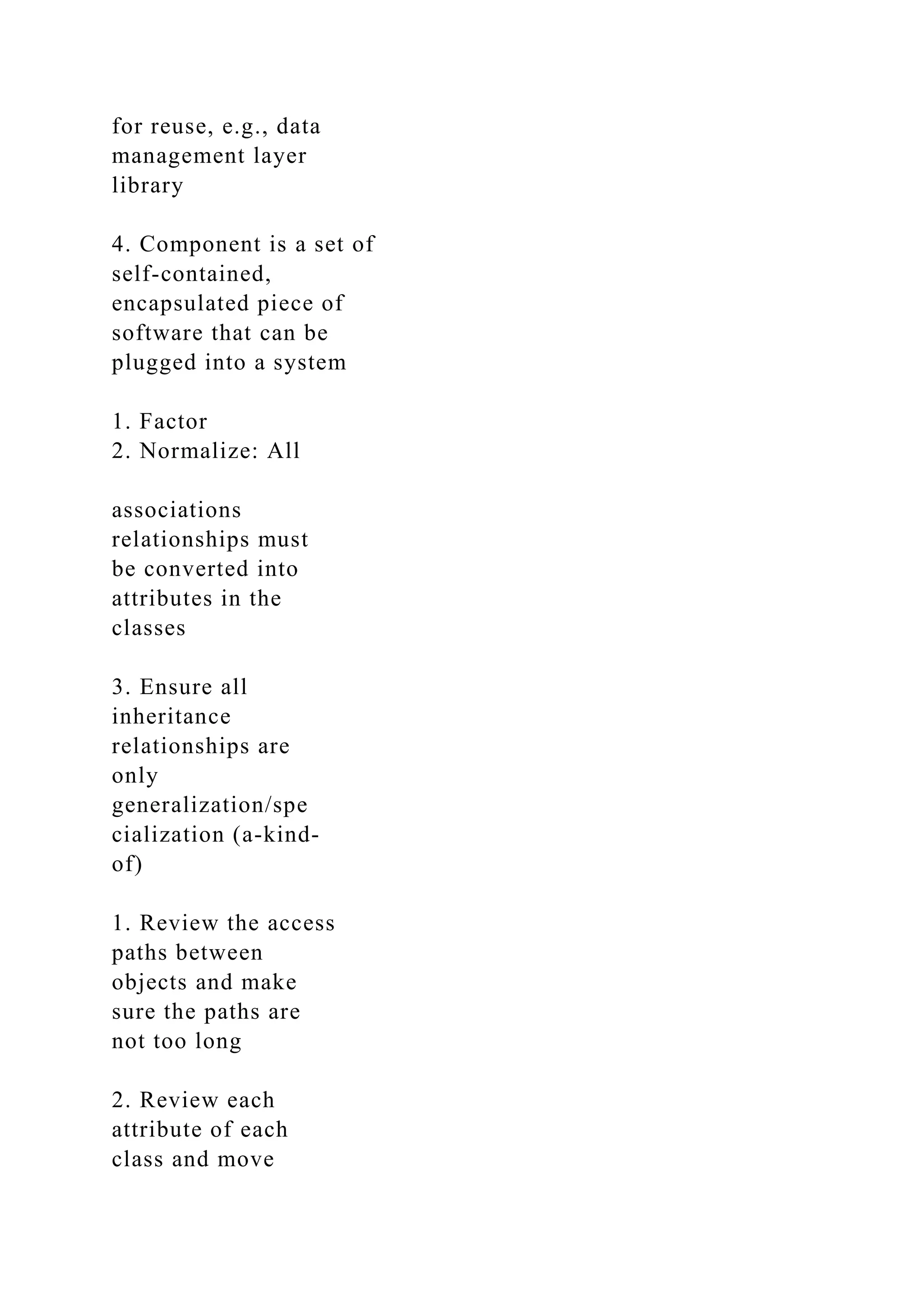 for reuse, e.g., data
management layer
library
4. Component is a set of
self-contained,
encapsulated piece of
software that can be
plugged into a system
1. Factor
2. Normalize: All
associations
relationships must
be converted into
attributes in the
classes
3. Ensure all
inheritance
relationships are
only
generalization/spe
cialization (a-kind-
of)
1. Review the access
paths between
objects and make
sure the paths are
not too long
2. Review each
attribute of each
class and move
 