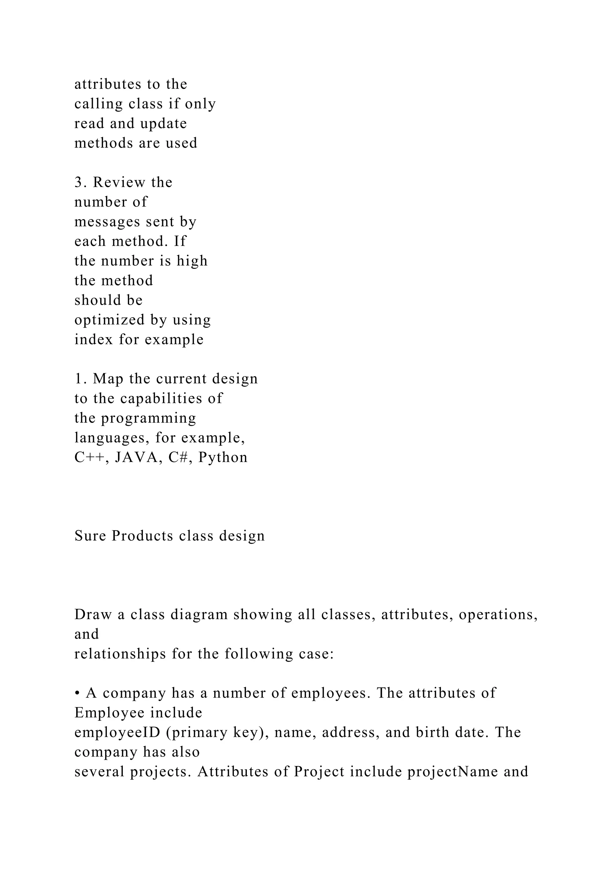 attributes to the
calling class if only
read and update
methods are used
3. Review the
number of
messages sent by
each method. If
the number is high
the method
should be
optimized by using
index for example
1. Map the current design
to the capabilities of
the programming
languages, for example,
C++, JAVA, C#, Python
Sure Products class design
Draw a class diagram showing all classes, attributes, operations,
and
relationships for the following case:
• A company has a number of employees. The attributes of
Employee include
employeeID (primary key), name, address, and birth date. The
company has also
several projects. Attributes of Project include projectName and
 