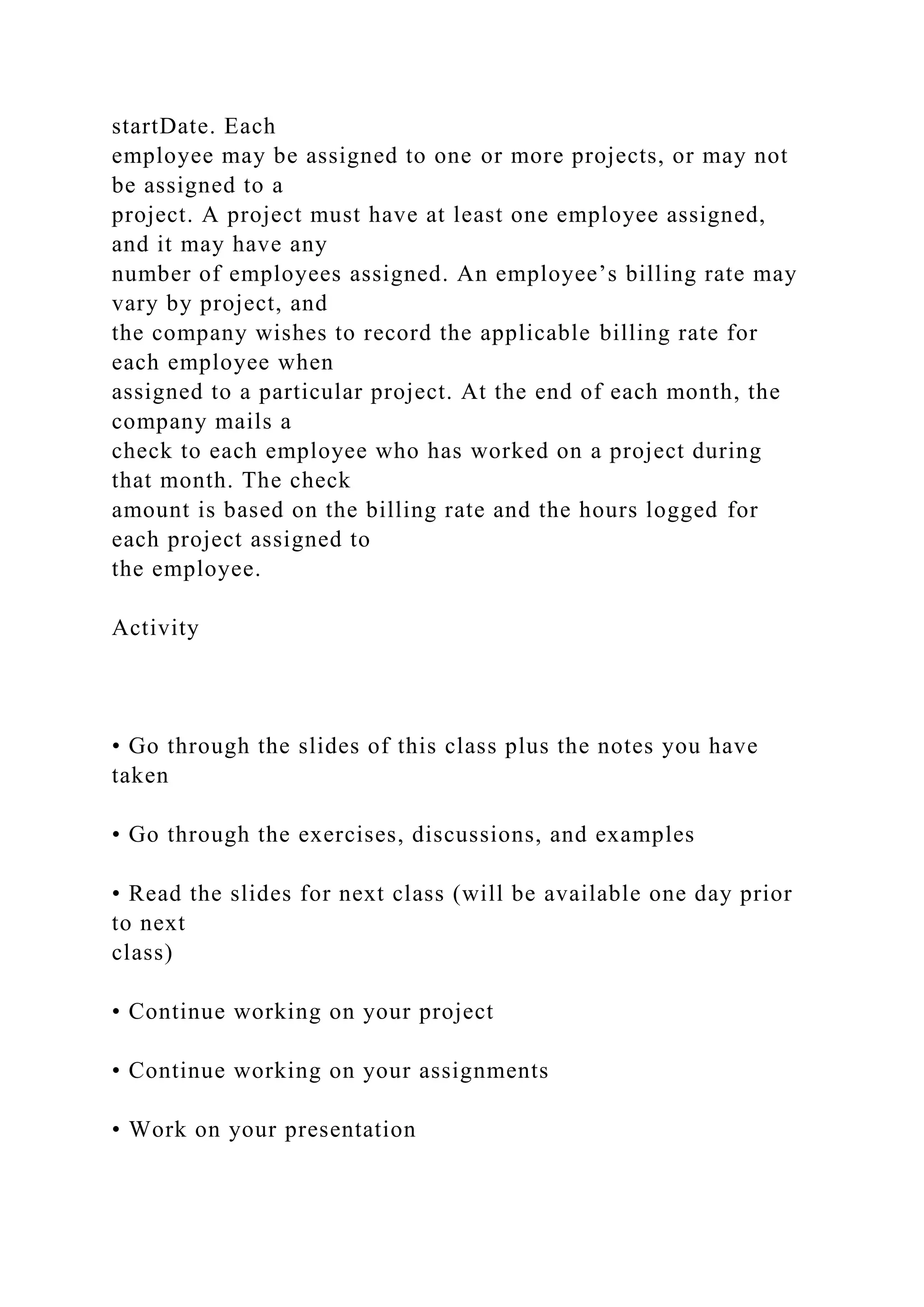 startDate. Each
employee may be assigned to one or more projects, or may not
be assigned to a
project. A project must have at least one employee assigned,
and it may have any
number of employees assigned. An employee’s billing rate may
vary by project, and
the company wishes to record the applicable billing rate for
each employee when
assigned to a particular project. At the end of each month, the
company mails a
check to each employee who has worked on a project during
that month. The check
amount is based on the billing rate and the hours logged for
each project assigned to
the employee.
Activity
• Go through the slides of this class plus the notes you have
taken
• Go through the exercises, discussions, and examples
• Read the slides for next class (will be available one day prior
to next
class)
• Continue working on your project
• Continue working on your assignments
• Work on your presentation
 