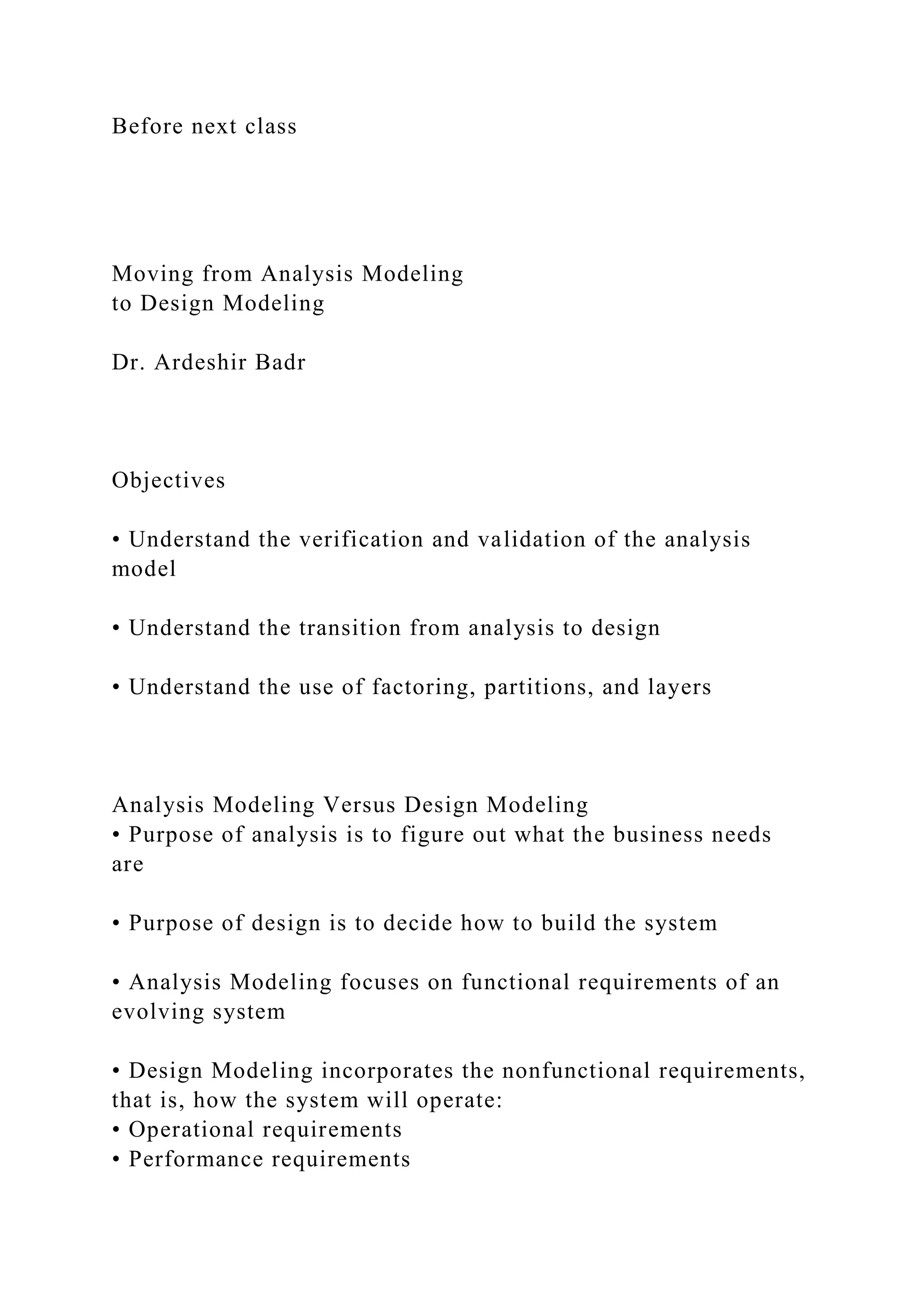 Before next class
Moving from Analysis Modeling
to Design Modeling
Dr. Ardeshir Badr
Objectives
• Understand the verification and validation of the analysis
model
• Understand the transition from analysis to design
• Understand the use of factoring, partitions, and layers
Analysis Modeling Versus Design Modeling
• Purpose of analysis is to figure out what the business needs
are
• Purpose of design is to decide how to build the system
• Analysis Modeling focuses on functional requirements of an
evolving system
• Design Modeling incorporates the nonfunctional requirements,
that is, how the system will operate:
• Operational requirements
• Performance requirements
 