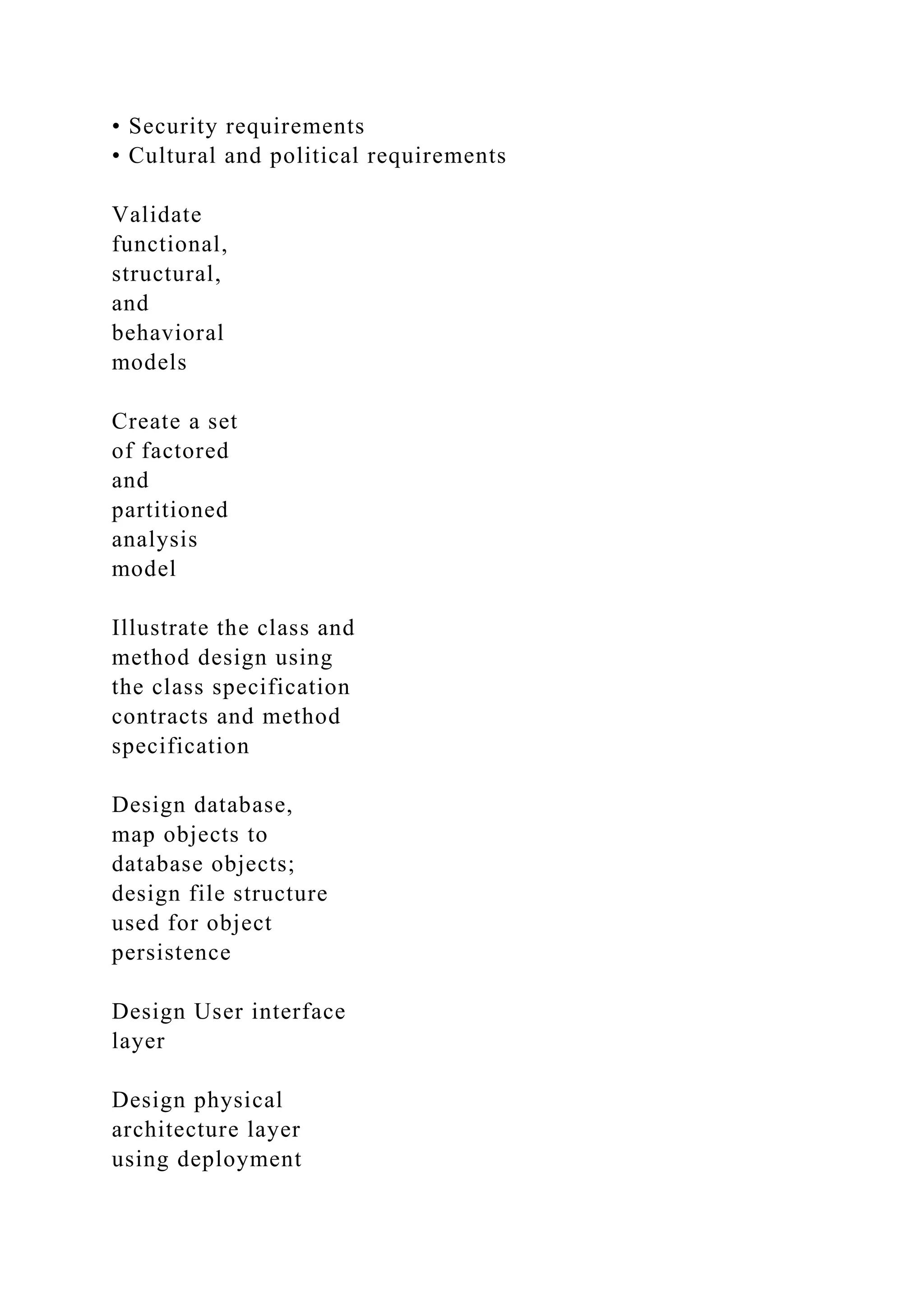 • Security requirements
• Cultural and political requirements
Validate
functional,
structural,
and
behavioral
models
Create a set
of factored
and
partitioned
analysis
model
Illustrate the class and
method design using
the class specification
contracts and method
specification
Design database,
map objects to
database objects;
design file structure
used for object
persistence
Design User interface
layer
Design physical
architecture layer
using deployment
 