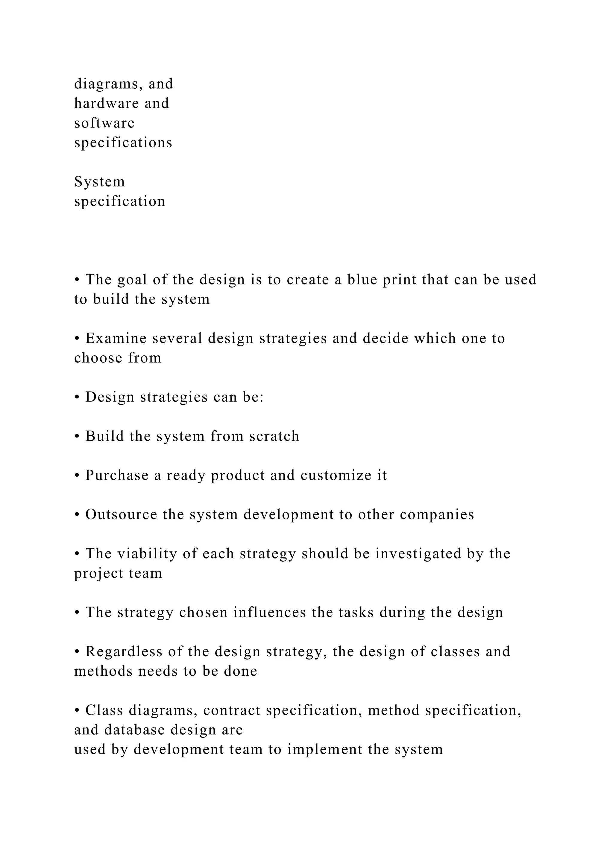 diagrams, and
hardware and
software
specifications
System
specification
• The goal of the design is to create a blue print that can be used
to build the system
• Examine several design strategies and decide which one to
choose from
• Design strategies can be:
• Build the system from scratch
• Purchase a ready product and customize it
• Outsource the system development to other companies
• The viability of each strategy should be investigated by the
project team
• The strategy chosen influences the tasks during the design
• Regardless of the design strategy, the design of classes and
methods needs to be done
• Class diagrams, contract specification, method specification,
and database design are
used by development team to implement the system
 