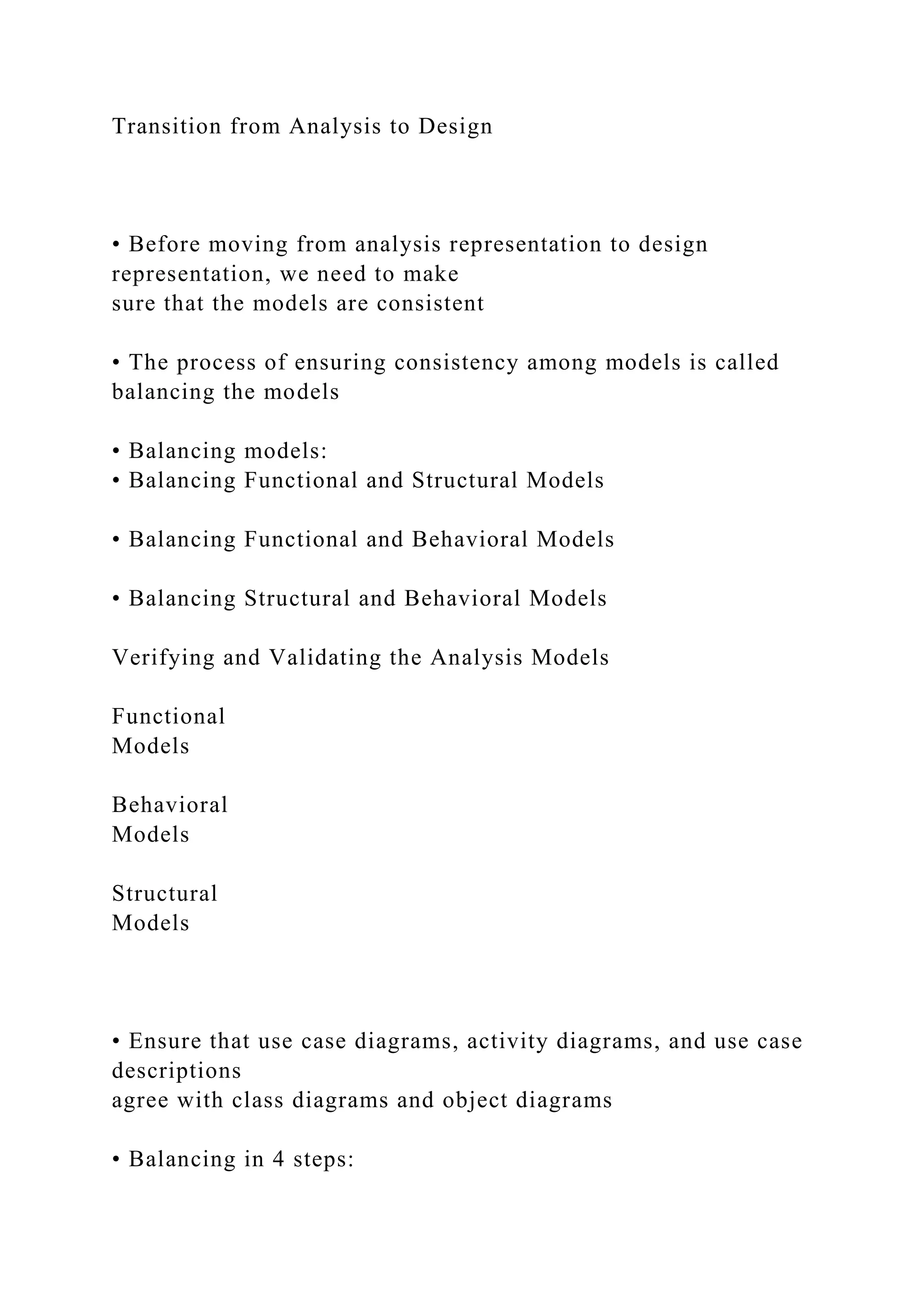 Transition from Analysis to Design
• Before moving from analysis representation to design
representation, we need to make
sure that the models are consistent
• The process of ensuring consistency among models is called
balancing the models
• Balancing models:
• Balancing Functional and Structural Models
• Balancing Functional and Behavioral Models
• Balancing Structural and Behavioral Models
Verifying and Validating the Analysis Models
Functional
Models
Behavioral
Models
Structural
Models
• Ensure that use case diagrams, activity diagrams, and use case
descriptions
agree with class diagrams and object diagrams
• Balancing in 4 steps:
 