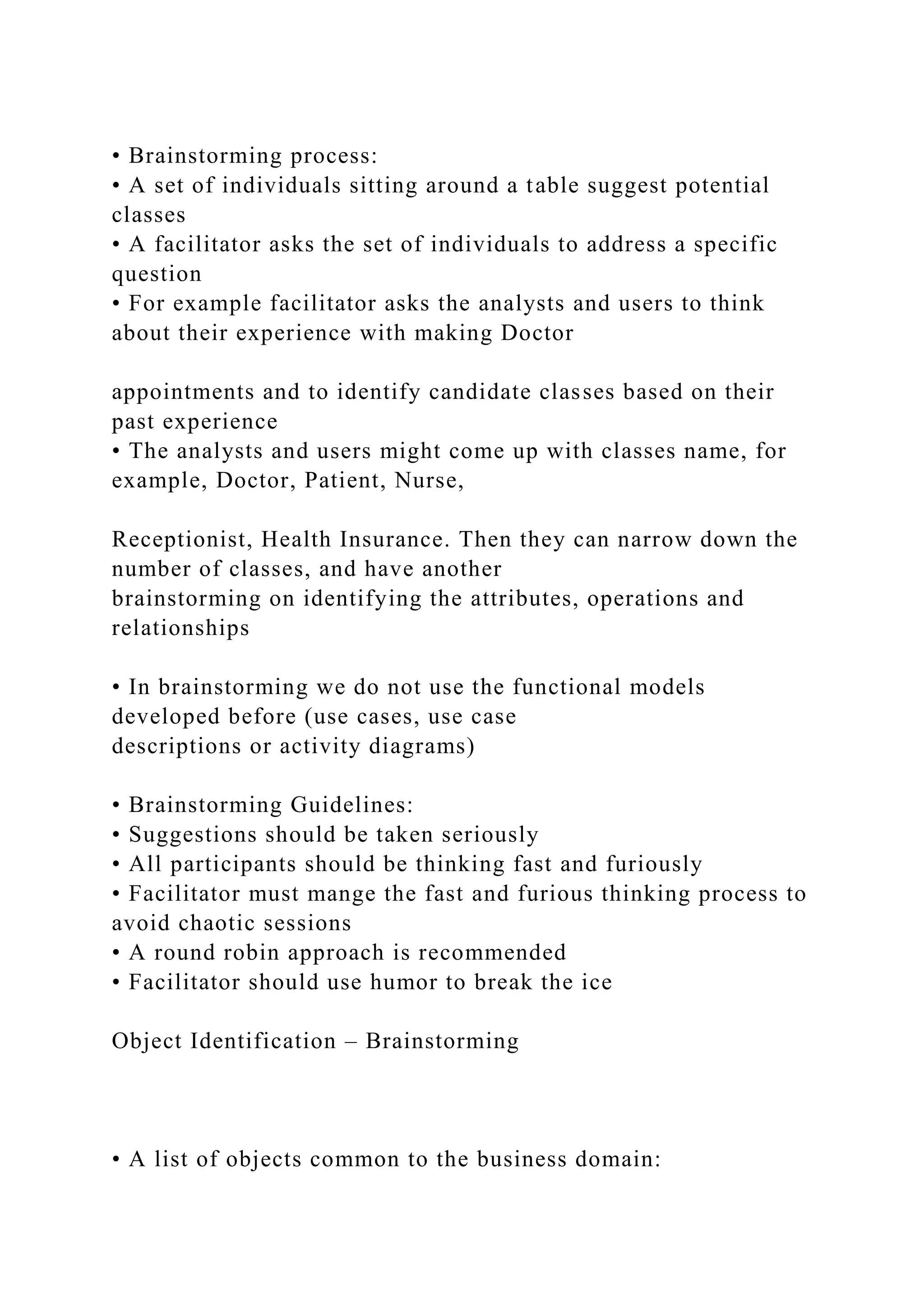 • Brainstorming process:
• A set of individuals sitting around a table suggest potential
classes
• A facilitator asks the set of individuals to address a specific
question
• For example facilitator asks the analysts and users to think
about their experience with making Doctor
appointments and to identify candidate classes based on their
past experience
• The analysts and users might come up with classes name, for
example, Doctor, Patient, Nurse,
Receptionist, Health Insurance. Then they can narrow down the
number of classes, and have another
brainstorming on identifying the attributes, operations and
relationships
• In brainstorming we do not use the functional models
developed before (use cases, use case
descriptions or activity diagrams)
• Brainstorming Guidelines:
• Suggestions should be taken seriously
• All participants should be thinking fast and furiously
• Facilitator must mange the fast and furious thinking process to
avoid chaotic sessions
• A round robin approach is recommended
• Facilitator should use humor to break the ice
Object Identification – Brainstorming
• A list of objects common to the business domain:
 