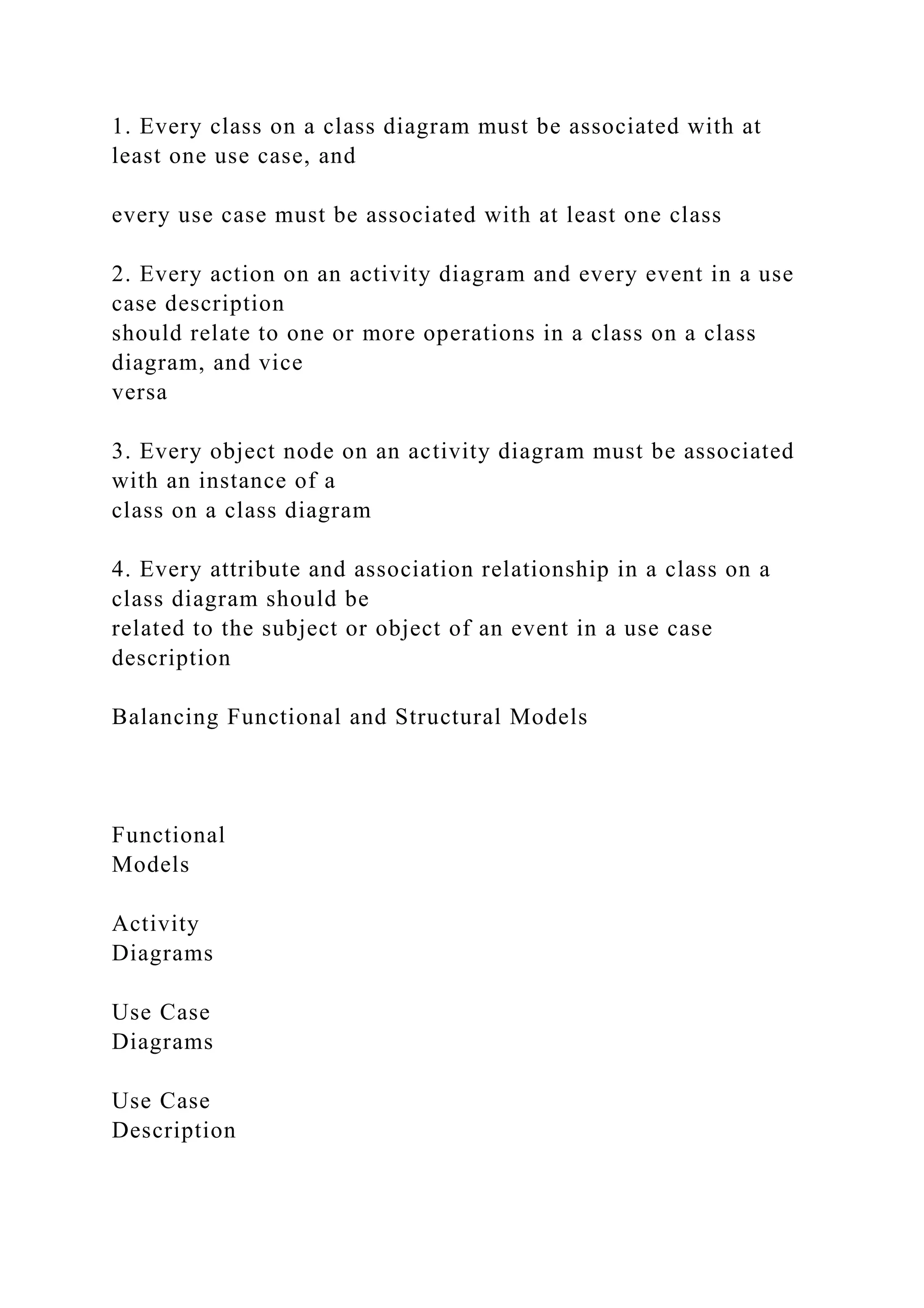 1. Every class on a class diagram must be associated with at
least one use case, and
every use case must be associated with at least one class
2. Every action on an activity diagram and every event in a use
case description
should relate to one or more operations in a class on a class
diagram, and vice
versa
3. Every object node on an activity diagram must be associated
with an instance of a
class on a class diagram
4. Every attribute and association relationship in a class on a
class diagram should be
related to the subject or object of an event in a use case
description
Balancing Functional and Structural Models
Functional
Models
Activity
Diagrams
Use Case
Diagrams
Use Case
Description
 