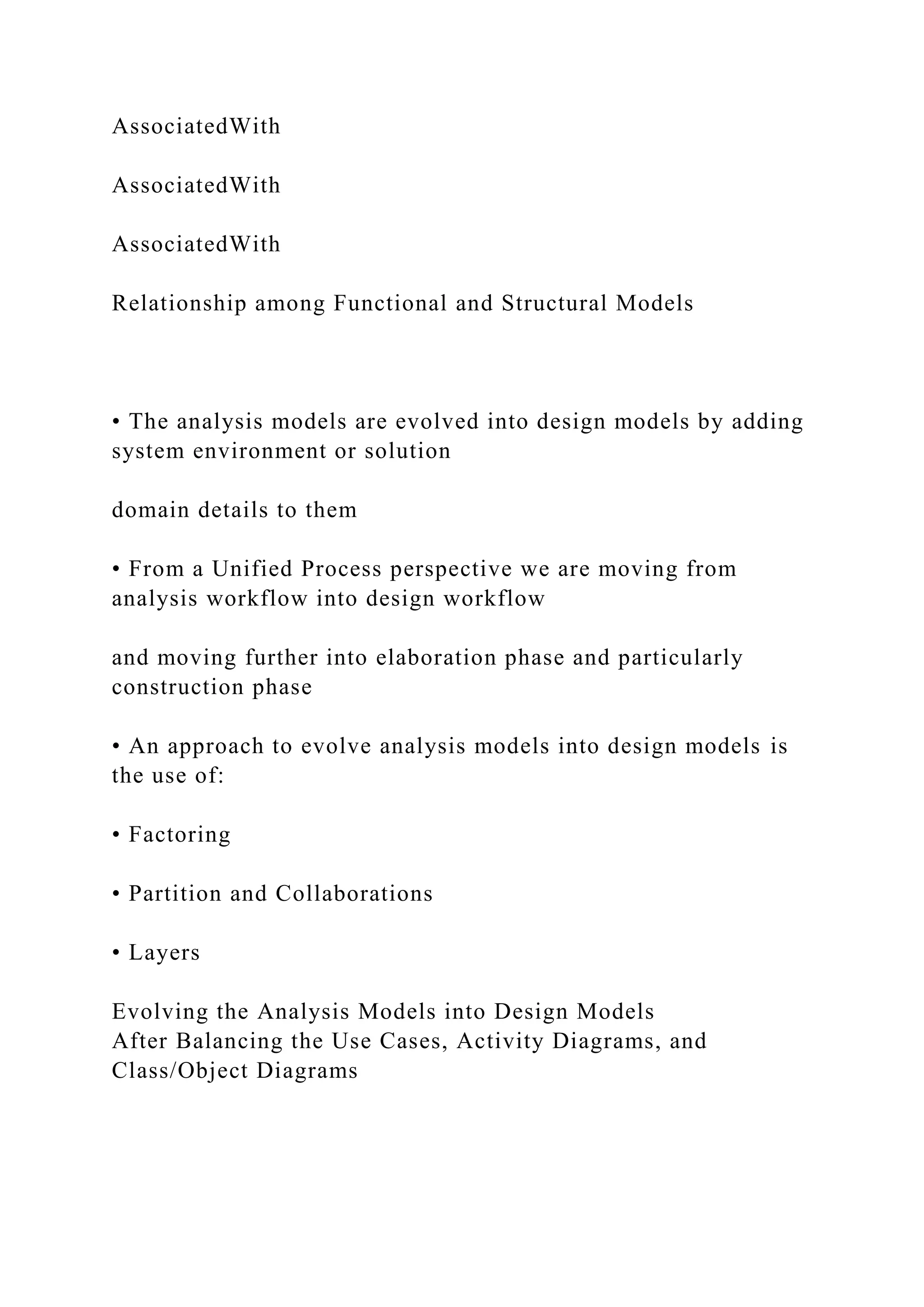 AssociatedWith
AssociatedWith
AssociatedWith
Relationship among Functional and Structural Models
• The analysis models are evolved into design models by adding
system environment or solution
domain details to them
• From a Unified Process perspective we are moving from
analysis workflow into design workflow
and moving further into elaboration phase and particularly
construction phase
• An approach to evolve analysis models into design models is
the use of:
• Factoring
• Partition and Collaborations
• Layers
Evolving the Analysis Models into Design Models
After Balancing the Use Cases, Activity Diagrams, and
Class/Object Diagrams
 