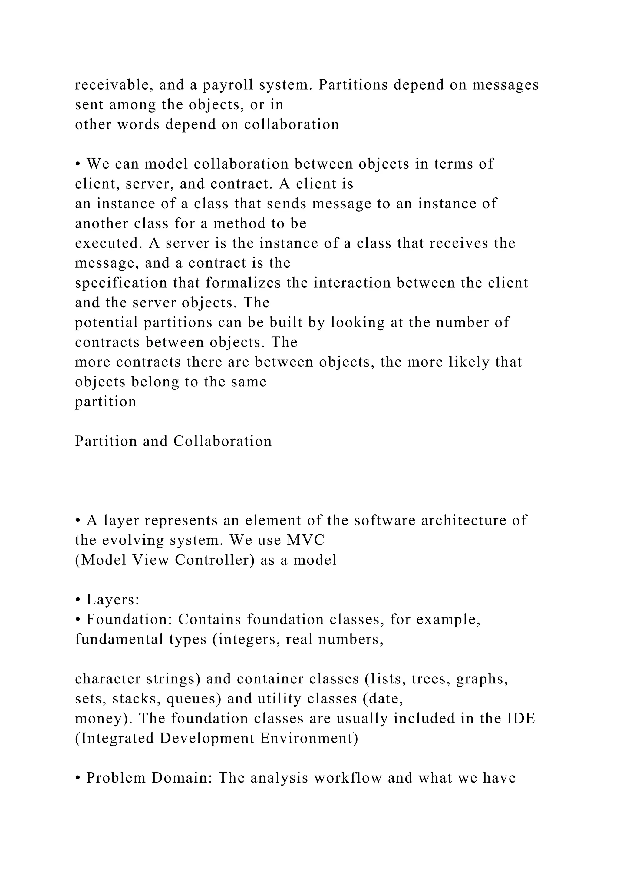 receivable, and a payroll system. Partitions depend on messages
sent among the objects, or in
other words depend on collaboration
• We can model collaboration between objects in terms of
client, server, and contract. A client is
an instance of a class that sends message to an instance of
another class for a method to be
executed. A server is the instance of a class that receives the
message, and a contract is the
specification that formalizes the interaction between the client
and the server objects. The
potential partitions can be built by looking at the number of
contracts between objects. The
more contracts there are between objects, the more likely that
objects belong to the same
partition
Partition and Collaboration
• A layer represents an element of the software architecture of
the evolving system. We use MVC
(Model View Controller) as a model
• Layers:
• Foundation: Contains foundation classes, for example,
fundamental types (integers, real numbers,
character strings) and container classes (lists, trees, graphs,
sets, stacks, queues) and utility classes (date,
money). The foundation classes are usually included in the IDE
(Integrated Development Environment)
• Problem Domain: The analysis workflow and what we have
 