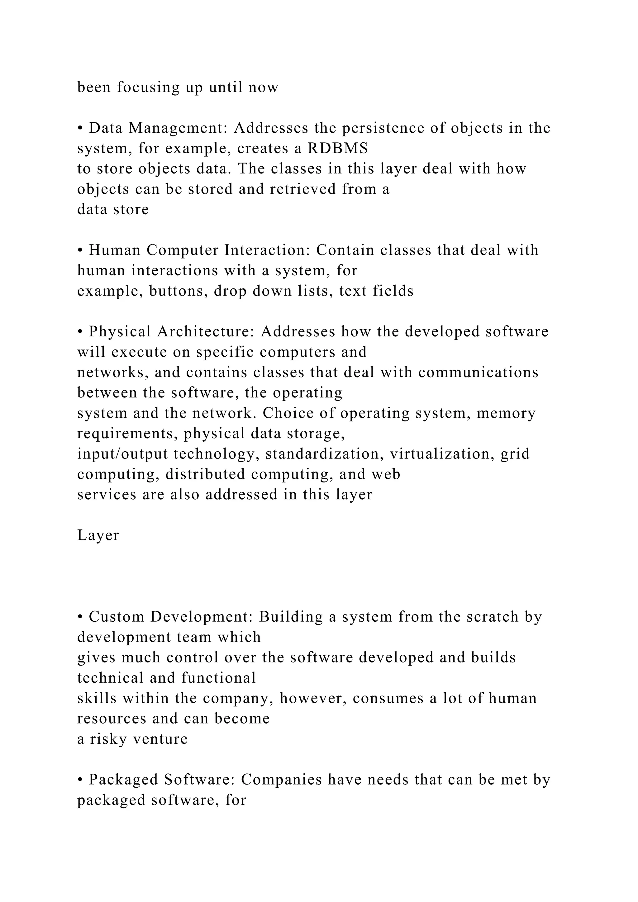 been focusing up until now
• Data Management: Addresses the persistence of objects in the
system, for example, creates a RDBMS
to store objects data. The classes in this layer deal with how
objects can be stored and retrieved from a
data store
• Human Computer Interaction: Contain classes that deal with
human interactions with a system, for
example, buttons, drop down lists, text fields
• Physical Architecture: Addresses how the developed software
will execute on specific computers and
networks, and contains classes that deal with communications
between the software, the operating
system and the network. Choice of operating system, memory
requirements, physical data storage,
input/output technology, standardization, virtualization, grid
computing, distributed computing, and web
services are also addressed in this layer
Layer
• Custom Development: Building a system from the scratch by
development team which
gives much control over the software developed and builds
technical and functional
skills within the company, however, consumes a lot of human
resources and can become
a risky venture
• Packaged Software: Companies have needs that can be met by
packaged software, for
 