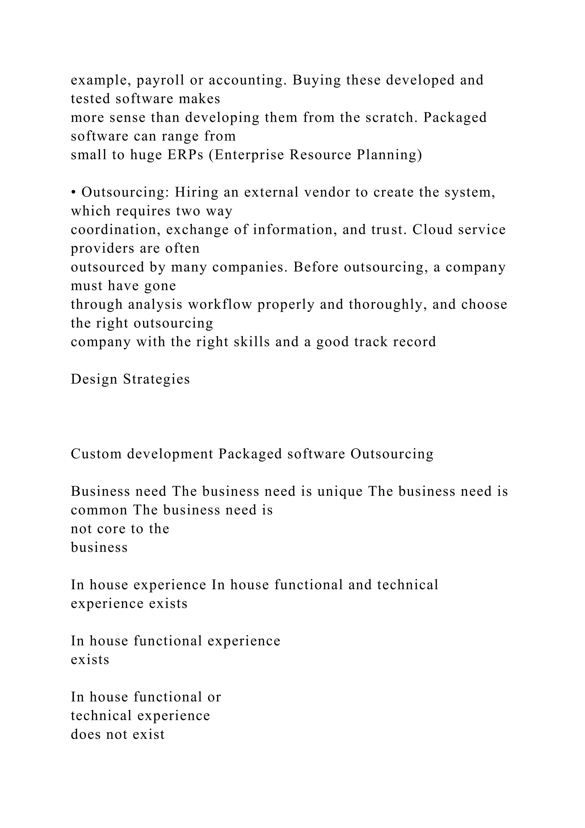 example, payroll or accounting. Buying these developed and
tested software makes
more sense than developing them from the scratch. Packaged
software can range from
small to huge ERPs (Enterprise Resource Planning)
• Outsourcing: Hiring an external vendor to create the system,
which requires two way
coordination, exchange of information, and trust. Cloud service
providers are often
outsourced by many companies. Before outsourcing, a company
must have gone
through analysis workflow properly and thoroughly, and choose
the right outsourcing
company with the right skills and a good track record
Design Strategies
Custom development Packaged software Outsourcing
Business need The business need is unique The business need is
common The business need is
not core to the
business
In house experience In house functional and technical
experience exists
In house functional experience
exists
In house functional or
technical experience
does not exist
 