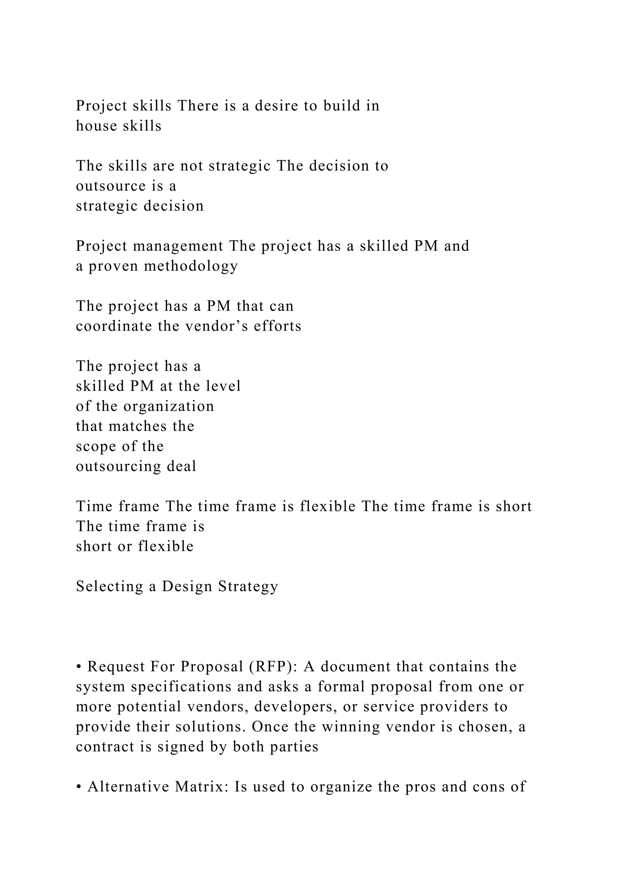 Project skills There is a desire to build in
house skills
The skills are not strategic The decision to
outsource is a
strategic decision
Project management The project has a skilled PM and
a proven methodology
The project has a PM that can
coordinate the vendor’s efforts
The project has a
skilled PM at the level
of the organization
that matches the
scope of the
outsourcing deal
Time frame The time frame is flexible The time frame is short
The time frame is
short or flexible
Selecting a Design Strategy
• Request For Proposal (RFP): A document that contains the
system specifications and asks a formal proposal from one or
more potential vendors, developers, or service providers to
provide their solutions. Once the winning vendor is chosen, a
contract is signed by both parties
• Alternative Matrix: Is used to organize the pros and cons of
 