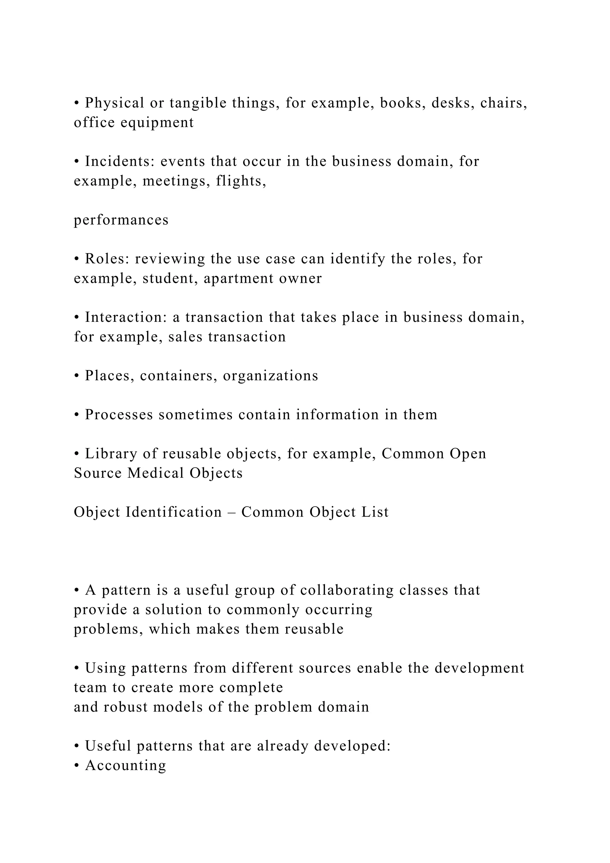 • Physical or tangible things, for example, books, desks, chairs,
office equipment
• Incidents: events that occur in the business domain, for
example, meetings, flights,
performances
• Roles: reviewing the use case can identify the roles, for
example, student, apartment owner
• Interaction: a transaction that takes place in business domain,
for example, sales transaction
• Places, containers, organizations
• Processes sometimes contain information in them
• Library of reusable objects, for example, Common Open
Source Medical Objects
Object Identification – Common Object List
• A pattern is a useful group of collaborating classes that
provide a solution to commonly occurring
problems, which makes them reusable
• Using patterns from different sources enable the development
team to create more complete
and robust models of the problem domain
• Useful patterns that are already developed:
• Accounting
 