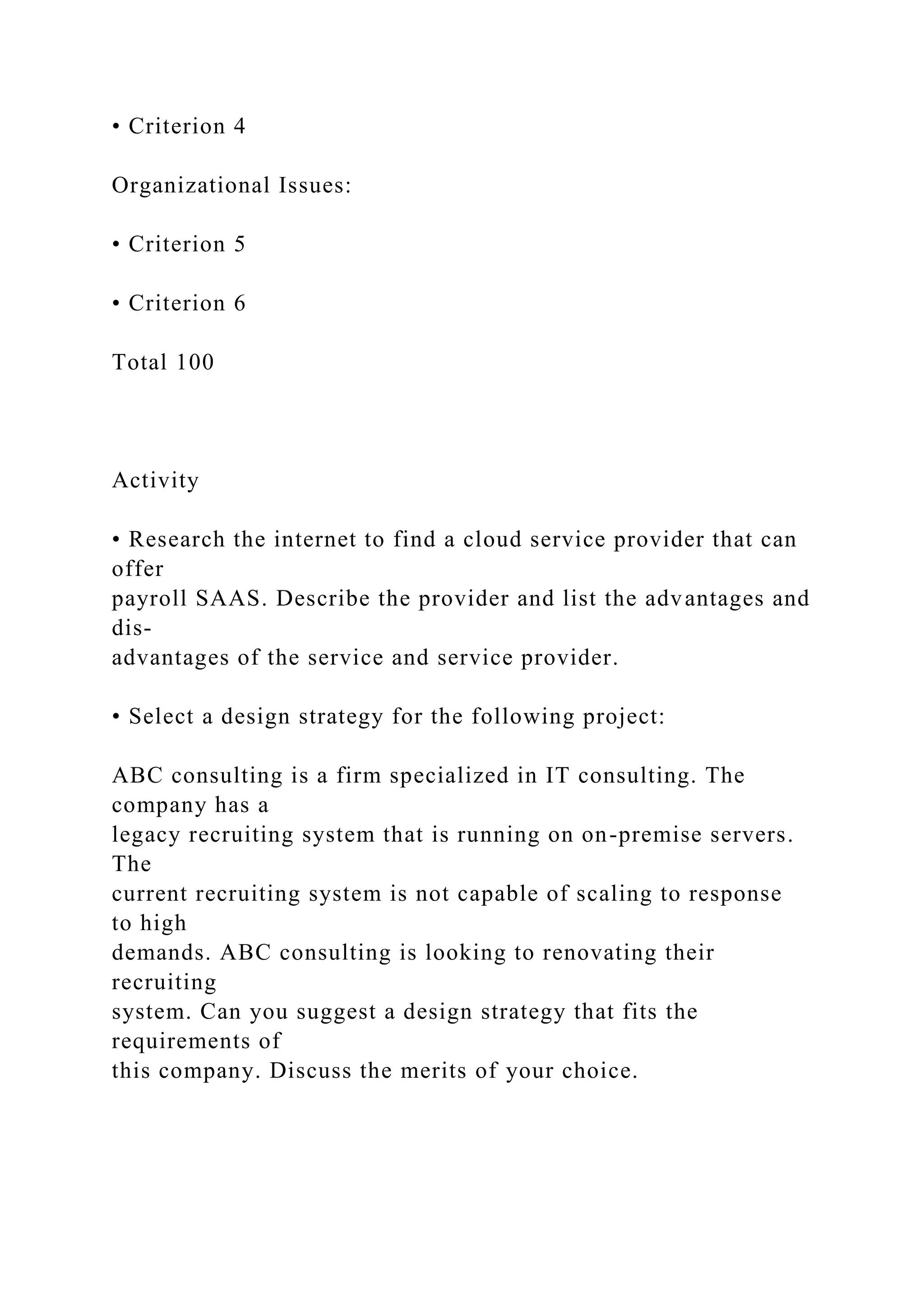 • Criterion 4
Organizational Issues:
• Criterion 5
• Criterion 6
Total 100
Activity
• Research the internet to find a cloud service provider that can
offer
payroll SAAS. Describe the provider and list the advantages and
dis-
advantages of the service and service provider.
• Select a design strategy for the following project:
ABC consulting is a firm specialized in IT consulting. The
company has a
legacy recruiting system that is running on on-premise servers.
The
current recruiting system is not capable of scaling to response
to high
demands. ABC consulting is looking to renovating their
recruiting
system. Can you suggest a design strategy that fits the
requirements of
this company. Discuss the merits of your choice.
 