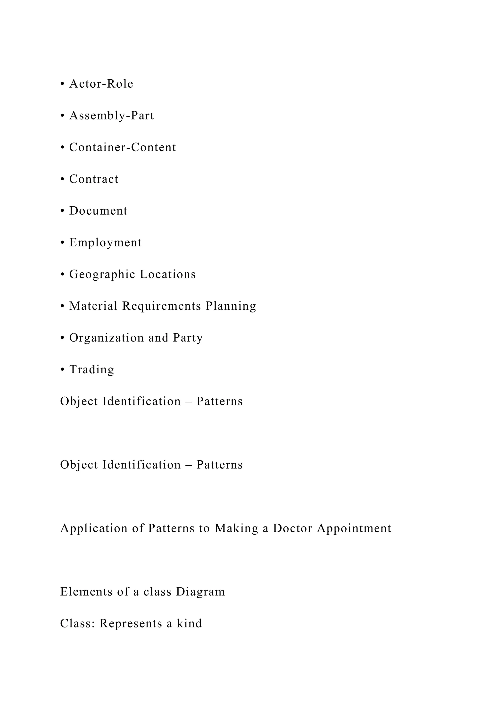 • Actor-Role
• Assembly-Part
• Container-Content
• Contract
• Document
• Employment
• Geographic Locations
• Material Requirements Planning
• Organization and Party
• Trading
Object Identification – Patterns
Object Identification – Patterns
Application of Patterns to Making a Doctor Appointment
Elements of a class Diagram
Class: Represents a kind
 