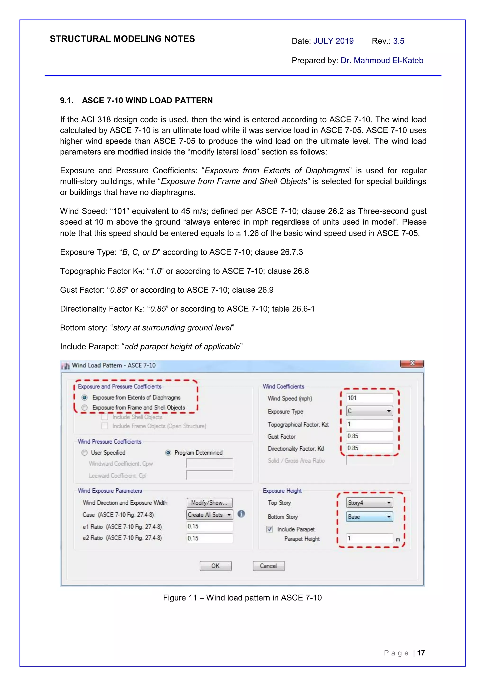 STRUCTURAL MODELING NOTES Date: JULY 2019 Rev.: 3.5
Prepared by: Dr. Mahmoud El-Kateb
P a g e | 17
9.1. ASCE 7-10 WIND LOAD PATTERN
If the ACI 318 design code is used, then the wind is entered according to ASCE 7-10. The wind load
calculated by ASCE 7-10 is an ultimate load while it was service load in ASCE 7-05. ASCE 7-10 uses
higher wind speeds than ASCE 7-05 to produce the wind load on the ultimate level. The wind load
parameters are modified inside the “modify lateral load” section as follows:
Exposure and Pressure Coefficients: “Exposure from Extents of Diaphragms” is used for regular
multi-story buildings, while “Exposure from Frame and Shell Objects” is selected for special buildings
or buildings that have no diaphragms.
Wind Speed: “101” equivalent to 45 m/s; defined per ASCE 7-10; clause 26.2 as Three-second gust
speed at 10 m above the ground “always entered in mph regardless of units used in model”. Please
note that this speed should be entered equals to  1.26 of the basic wind speed used in ASCE 7-05.
Exposure Type: “B, C, or D” according to ASCE 7-10; clause 26.7.3
Topographic Factor Kzt: “1.0” or according to ASCE 7-10; clause 26.8
Gust Factor: “0.85” or according to ASCE 7-10; clause 26.9
Directionality Factor Kd: “0.85” or according to ASCE 7-10; table 26.6-1
Bottom story: “story at surrounding ground level”
Include Parapet: “add parapet height of applicable”
Figure 11 – Wind load pattern in ASCE 7-10
 