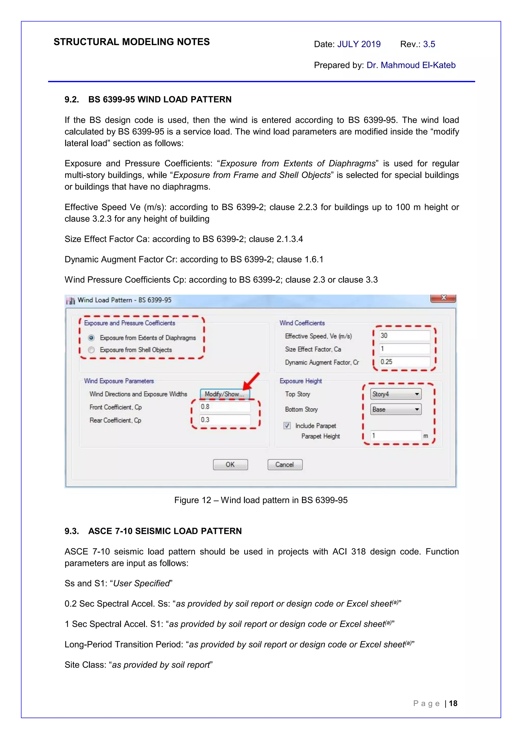 STRUCTURAL MODELING NOTES Date: JULY 2019 Rev.: 3.5
Prepared by: Dr. Mahmoud El-Kateb
P a g e | 18
9.2. BS 6399-95 WIND LOAD PATTERN
If the BS design code is used, then the wind is entered according to BS 6399-95. The wind load
calculated by BS 6399-95 is a service load. The wind load parameters are modified inside the “modify
lateral load” section as follows:
Exposure and Pressure Coefficients: “Exposure from Extents of Diaphragms” is used for regular
multi-story buildings, while “Exposure from Frame and Shell Objects” is selected for special buildings
or buildings that have no diaphragms.
Effective Speed Ve (m/s): according to BS 6399-2; clause 2.2.3 for buildings up to 100 m height or
clause 3.2.3 for any height of building
Size Effect Factor Ca: according to BS 6399-2; clause 2.1.3.4
Dynamic Augment Factor Cr: according to BS 6399-2; clause 1.6.1
Wind Pressure Coefficients Cp: according to BS 6399-2; clause 2.3 or clause 3.3
Figure 12 – Wind load pattern in BS 6399-95
9.3. ASCE 7-10 SEISMIC LOAD PATTERN
ASCE 7-10 seismic load pattern should be used in projects with ACI 318 design code. Function
parameters are input as follows:
Ss and S1: “User Specified”
0.2 Sec Spectral Accel. Ss: “as provided by soil report or design code or Excel sheet(a)”
1 Sec Spectral Accel. S1: “as provided by soil report or design code or Excel sheet(a)”
Long-Period Transition Period: “as provided by soil report or design code or Excel sheet(a)”
Site Class: “as provided by soil report”
 