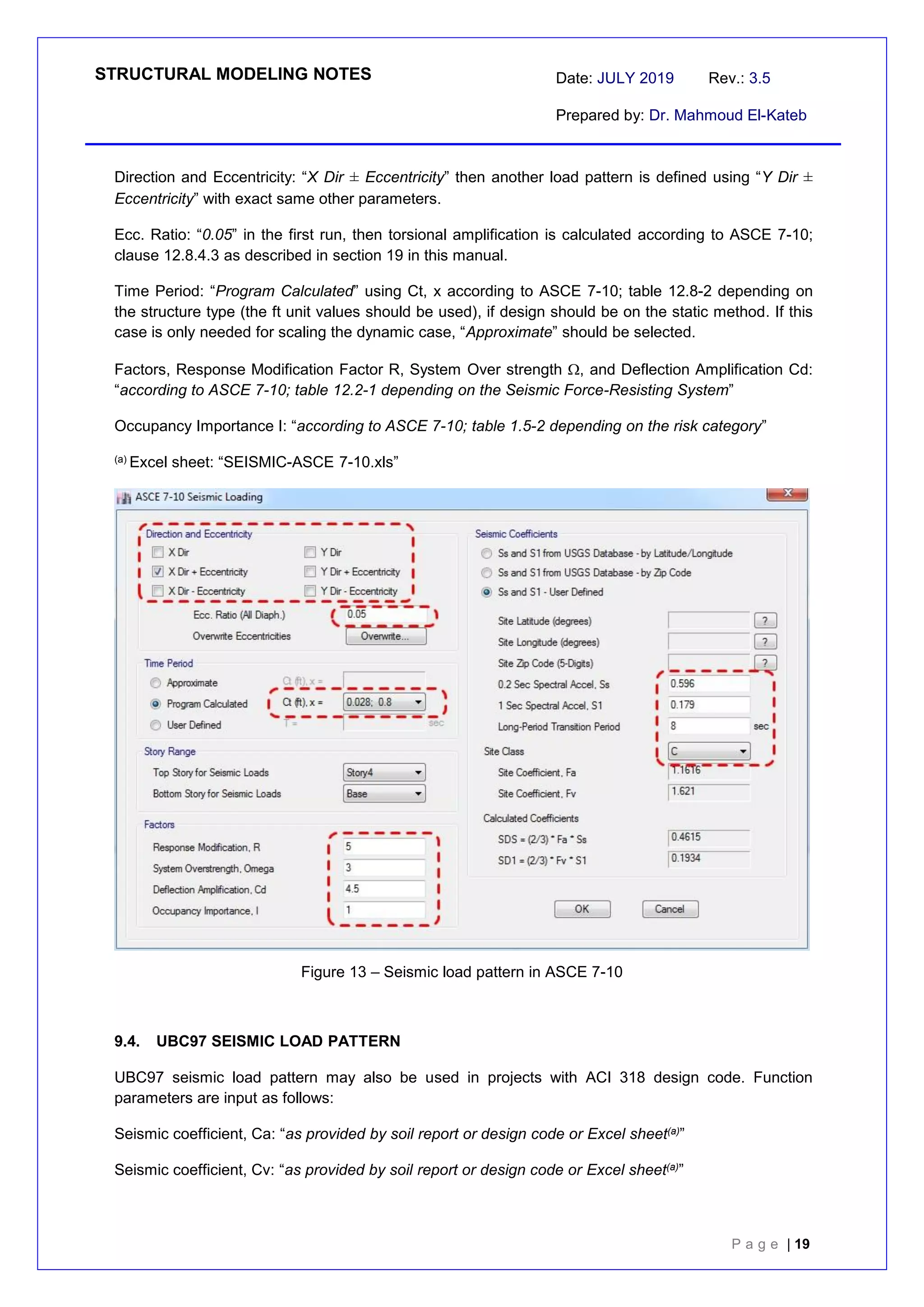 STRUCTURAL MODELING NOTES Date: JULY 2019 Rev.: 3.5
Prepared by: Dr. Mahmoud El-Kateb
P a g e | 19
Direction and Eccentricity: “X Dir ± Eccentricity” then another load pattern is defined using “Y Dir ±
Eccentricity” with exact same other parameters.
Ecc. Ratio: “0.05” in the first run, then torsional amplification is calculated according to ASCE 7-10;
clause 12.8.4.3 as described in section 19 in this manual.
Time Period: “Program Calculated” using Ct, x according to ASCE 7-10; table 12.8-2 depending on
the structure type (the ft unit values should be used), if design should be on the static method. If this
case is only needed for scaling the dynamic case, “Approximate” should be selected.
Factors, Response Modification Factor R, System Over strength , and Deflection Amplification Cd:
“according to ASCE 7-10; table 12.2-1 depending on the Seismic Force-Resisting System”
Occupancy Importance I: “according to ASCE 7-10; table 1.5-2 depending on the risk category”
(a) Excel sheet: “SEISMIC-ASCE 7-10.xls”
Figure 13 – Seismic load pattern in ASCE 7-10
9.4. UBC97 SEISMIC LOAD PATTERN
UBC97 seismic load pattern may also be used in projects with ACI 318 design code. Function
parameters are input as follows:
Seismic coefficient, Ca: “as provided by soil report or design code or Excel sheet(a)”
Seismic coefficient, Cv: “as provided by soil report or design code or Excel sheet(a)”
 