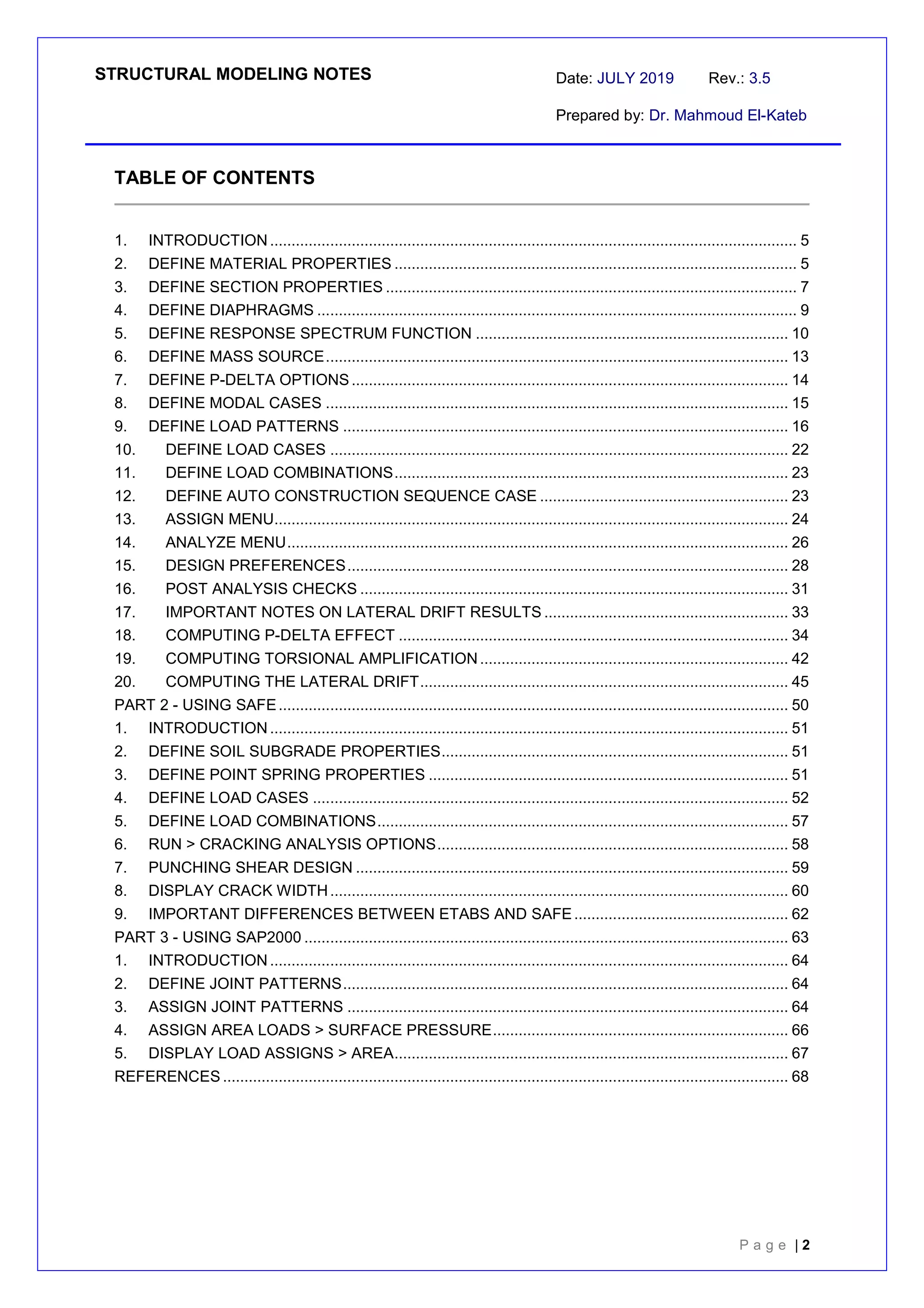 STRUCTURAL MODELING NOTES Date: JULY 2019 Rev.: 3.5
Prepared by: Dr. Mahmoud El-Kateb
P a g e | 2
TABLE OF CONTENTS
1. INTRODUCTION ........................................................................................................................... 5
2. DEFINE MATERIAL PROPERTIES .............................................................................................. 5
3. DEFINE SECTION PROPERTIES ................................................................................................ 7
4. DEFINE DIAPHRAGMS ................................................................................................................ 9
5. DEFINE RESPONSE SPECTRUM FUNCTION ......................................................................... 10
6. DEFINE MASS SOURCE............................................................................................................ 13
7. DEFINE P-DELTA OPTIONS...................................................................................................... 14
8. DEFINE MODAL CASES ............................................................................................................ 15
9. DEFINE LOAD PATTERNS ........................................................................................................ 16
10. DEFINE LOAD CASES ........................................................................................................... 22
11. DEFINE LOAD COMBINATIONS............................................................................................ 23
12. DEFINE AUTO CONSTRUCTION SEQUENCE CASE .......................................................... 23
13. ASSIGN MENU........................................................................................................................ 24
14. ANALYZE MENU..................................................................................................................... 26
15. DESIGN PREFERENCES....................................................................................................... 28
16. POST ANALYSIS CHECKS .................................................................................................... 31
17. IMPORTANT NOTES ON LATERAL DRIFT RESULTS ......................................................... 33
18. COMPUTING P-DELTA EFFECT ........................................................................................... 34
19. COMPUTING TORSIONAL AMPLIFICATION........................................................................ 42
20. COMPUTING THE LATERAL DRIFT...................................................................................... 45
PART 2 - USING SAFE....................................................................................................................... 50
1. INTRODUCTION ......................................................................................................................... 51
2. DEFINE SOIL SUBGRADE PROPERTIES................................................................................. 51
3. DEFINE POINT SPRING PROPERTIES .................................................................................... 51
4. DEFINE LOAD CASES ............................................................................................................... 52
5. DEFINE LOAD COMBINATIONS................................................................................................ 57
6. RUN > CRACKING ANALYSIS OPTIONS.................................................................................. 58
7. PUNCHING SHEAR DESIGN ..................................................................................................... 59
8. DISPLAY CRACK WIDTH........................................................................................................... 60
9. IMPORTANT DIFFERENCES BETWEEN ETABS AND SAFE.................................................. 62
PART 3 - USING SAP2000 ................................................................................................................. 63
1. INTRODUCTION ......................................................................................................................... 64
2. DEFINE JOINT PATTERNS........................................................................................................ 64
3. ASSIGN JOINT PATTERNS ....................................................................................................... 64
4. ASSIGN AREA LOADS > SURFACE PRESSURE..................................................................... 66
5. DISPLAY LOAD ASSIGNS > AREA............................................................................................ 67
REFERENCES .................................................................................................................................... 68
 